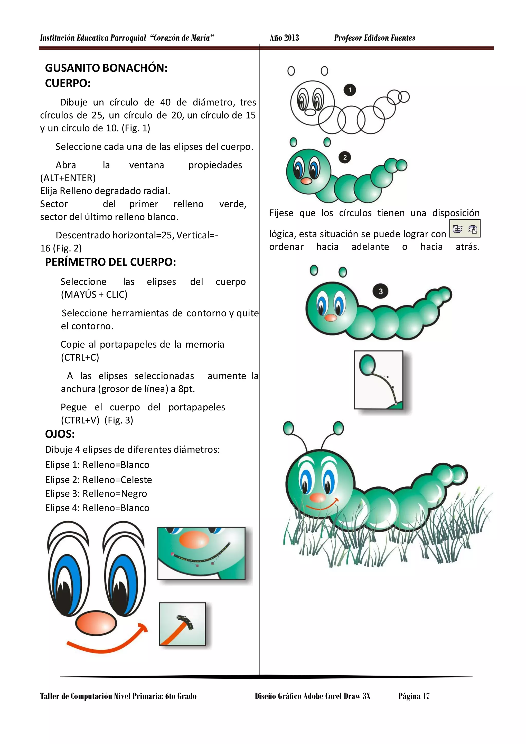 Institución Educativa Parroquial “Corazón de María”

Año 2013

Profesor Edidson Fuentes

GUSANITO BONACHÓN:
CUERPO:
Dibuje un círculo de 40 de diámetro, tres
círculos de 25, un círculo de 20, un círculo de 15
y un círculo de 10. (Fig. 1)
Seleccione cada una de las elipses del cuerpo.
Abra
la
ventana
propiedades
(ALT+ENTER)
Elija Relleno degradado radial.
Sector
del primer relleno verde,
sector del último relleno blanco.

Fíjese que los círculos tienen una disposición

Descentrado horizontal=25, Vertical=16 (Fig. 2)

lógica, esta situación se puede lograr con
ordenar hacia adelante o hacia atrás.

PERÍMETRO DEL CUERPO:
Seleccione
las
(MAYÚS + CLIC)

elipses

del

cuerpo

Seleccione herramientas de contorno y quite
el contorno.
Copie al portapapeles de la memoria
(CTRL+C)
A las elipses seleccionadas
anchura (grosor de línea) a 8pt.

aumente la

Pegue el cuerpo del portapapeles
(CTRL+V) (Fig. 3)

OJOS:

Dibuje 4 elipses de diferentes diámetros:
Elipse 1: Relleno=Blanco
Elipse 2: Relleno=Celeste
Elipse 3: Relleno=Negro
Elipse 4: Relleno=Blanco

Taller de Computación Nivel Primaria: 6to Grado

Diseño Gráfico Adobe Corel Draw 3X

Página 17

 