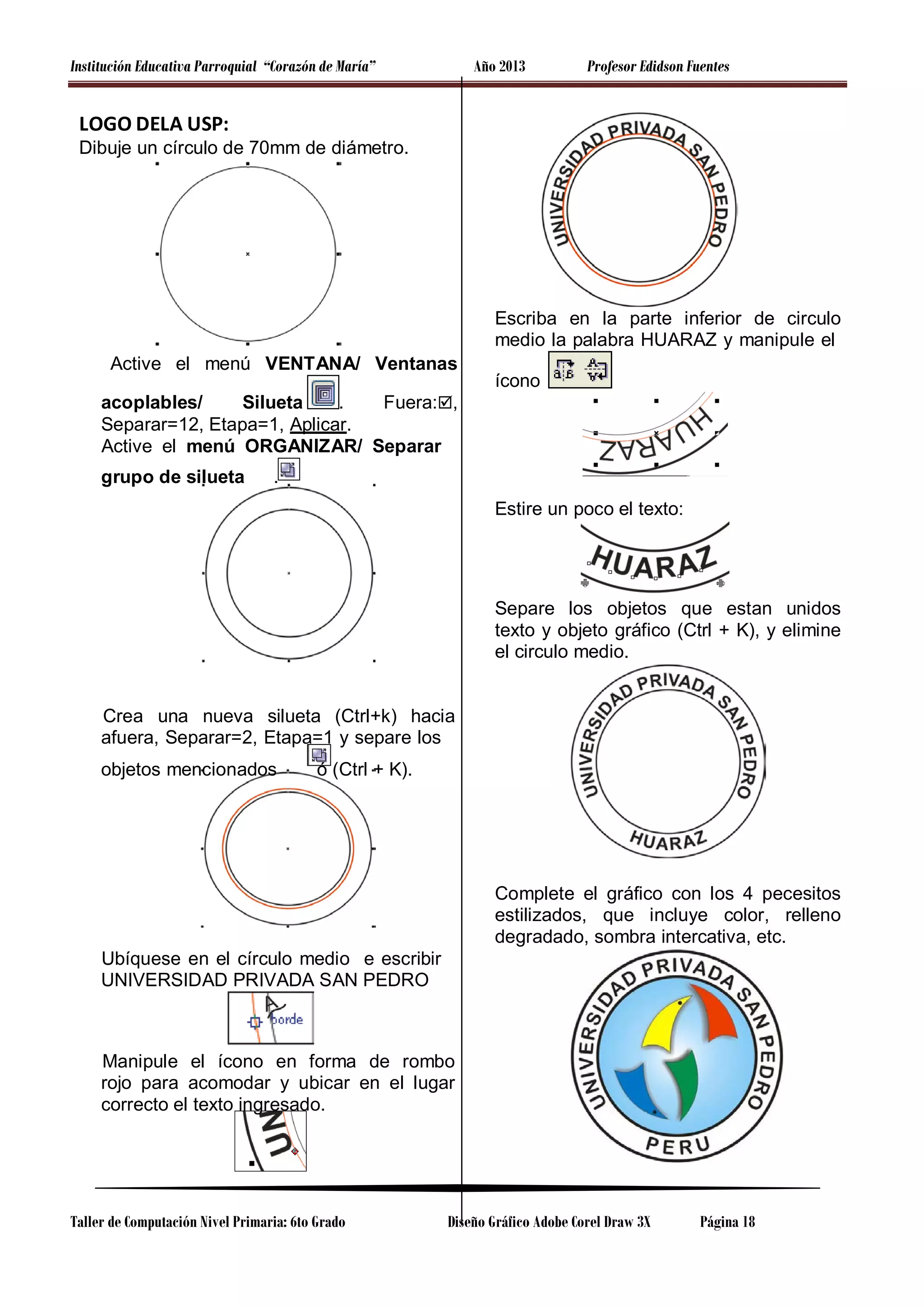 Institución Educativa Parroquial “Corazón de María”

Año 2013

Profesor Edidson Fuentes

LOGO DELA USP:
Dibuje un círculo de 70mm de diámetro.

Escriba en la parte inferior de circulo
medio la palabra HUARAZ y manipule el
Active el menú VENTANA/ Ventanas

ícono

acoplables/
Silueta
.
Fuera:,
Separar=12, Etapa=1, Aplicar.
Active el menú ORGANIZAR/ Separar
grupo de silueta

.
Estire un poco el texto:

Separe los objetos que estan unidos
texto y objeto gráfico (Ctrl + K), y elimine
el circulo medio.

Crea una nueva silueta (Ctrl+k) hacia
afuera, Separar=2, Etapa=1 y separe los
objetos mencionados

ó (Ctrl + K).

Complete el gráfico con los 4 pecesitos
estilizados, que incluye color, relleno
degradado, sombra intercativa, etc.
Ubíquese en el círculo medio e escribir
UNIVERSIDAD PRIVADA SAN PEDRO

Manipule el ícono en forma de rombo
rojo para acomodar y ubicar en el lugar
correcto el texto ingresado.

Taller de Computación Nivel Primaria: 6to Grado

Diseño Gráfico Adobe Corel Draw 3X

Página 18

 