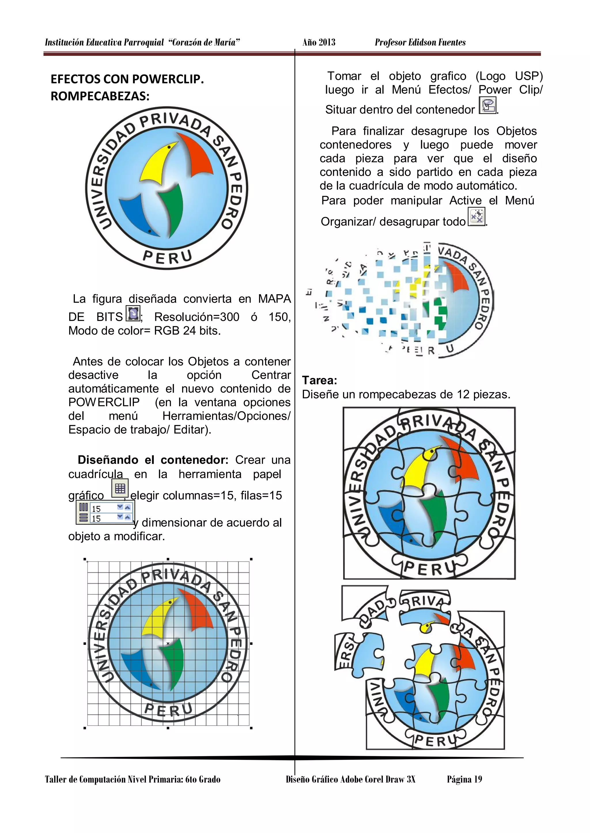 Institución Educativa Parroquial “Corazón de María”

Año 2013

EFECTOS CON POWERCLIP.
ROMPECABEZAS:

Profesor Edidson Fuentes

Tomar el objeto grafico (Logo USP)
luego ir al Menú Efectos/ Power Clip/
Situar dentro del contenedor

.

Para finalizar desagrupe los Objetos
contenedores y luego puede mover
cada pieza para ver que el diseño
contenido a sido partido en cada pieza
de la cuadrícula de modo automático.
Para poder manipular Active el Menú
Organizar/ desagrupar todo

.

La figura diseñada convierta en MAPA
DE BITS ; Resolución=300 ó 150,
Modo de color= RGB 24 bits.
Antes de colocar los Objetos a contener
desactive
la
opción
Centrar Tarea:
automáticamente el nuevo contenido de Diseñe un rompecabezas de 12 piezas.
POW ERCLIP (en la ventana opciones
del
menú
Herramientas/Opciones/
Espacio de trabajo/ Editar).
Diseñando el contenedor: Crear una
cuadrícula en la herramienta papel
gráfico

, elegir columnas=15, filas=15

y dimensionar de acuerdo al
objeto a modificar.

Taller de Computación Nivel Primaria: 6to Grado

Diseño Gráfico Adobe Corel Draw 3X

Página 19

 