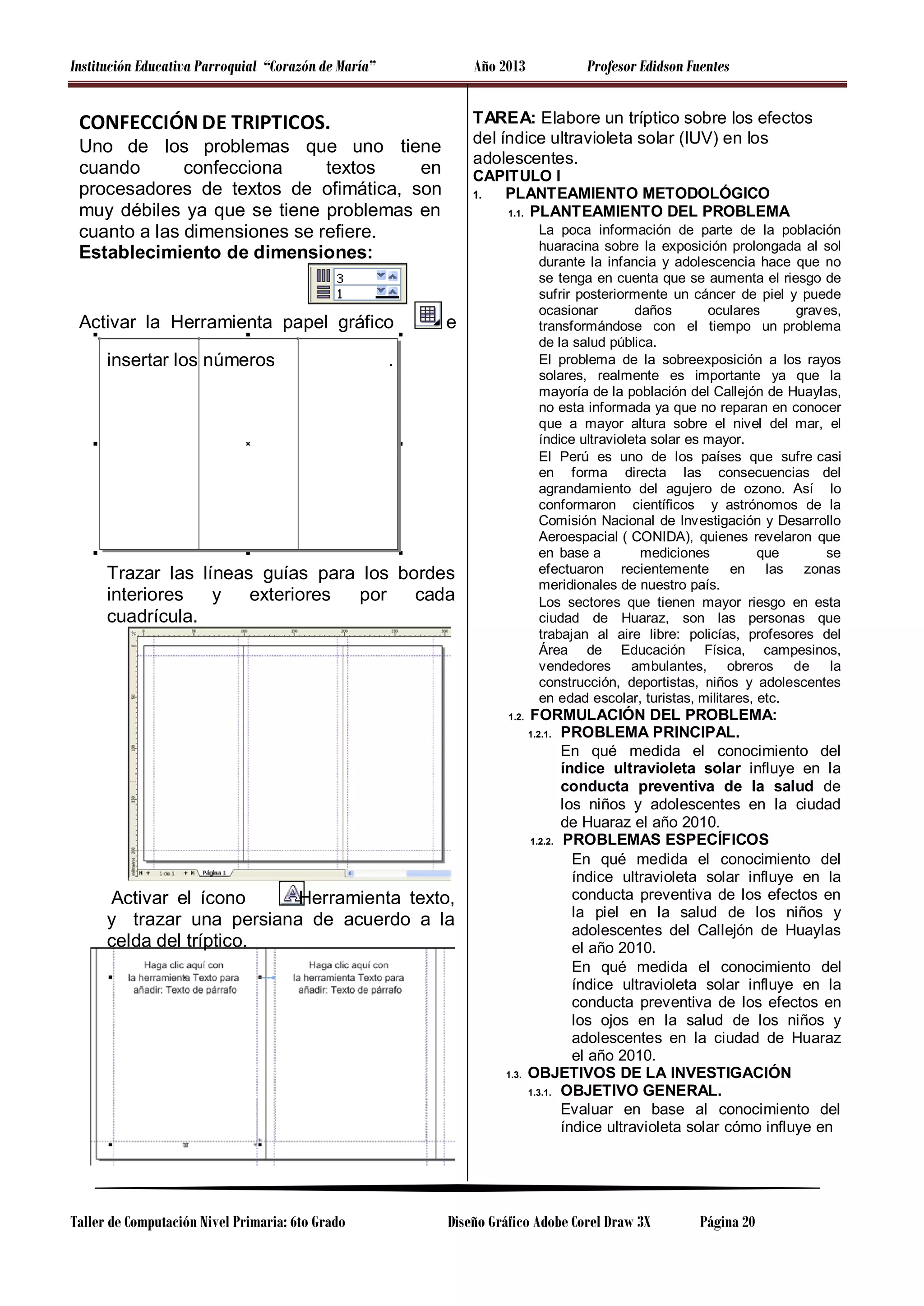 Institución Educativa Parroquial “Corazón de María”

Año 2013

CONFECCIÓN DE TRIPTICOS.

TAREA: Elabore un tríptico sobre los efectos
del índice ultravioleta solar (IUV) en los
adolescentes.

Uno de los problemas que uno tiene
cuando
confecciona
textos
en
procesadores de textos de ofimática, son
muy débiles ya que se tiene problemas en
cuanto a las dimensiones se refiere.
Establecimiento de dimensiones:

Activar la Herramienta papel gráfico
insertar los números

Profesor Edidson Fuentes

CAPITULO I
1.
PLANTEAMIENTO METODOLÓGICO
1.1. PLANTEAMIENTO DEL PROBLEMA
La poca información de parte de la población
huaracina sobre la exposición prolongada al sol
durante la infancia y adolescencia hace que no
se tenga en cuenta que se aumenta el riesgo de
sufrir posteriormente un cáncer de piel y puede
ocasionar
daños
oculares
graves,
transformándose con el tiempo un problema
de la salud pública.
El problema de la sobreexposición a los rayos
solares, realmente es importante ya que la
mayoría de la población del Callejón de Huaylas,
no esta informada ya que no reparan en conocer
que a mayor altura sobre el nivel del mar, el
índice ultravioleta solar es mayor.
El Perú es uno de los países que sufre casi
en forma directa las consecuencias del
agrandamiento del agujero de ozono. Así lo
conformaron científicos y astrónomos de la
Comisión Nacional de Investigación y Desarrollo
Aeroespacial ( CONIDA), quienes revelaron que
en base a
mediciones
que
se
efectuaron recientemente en las zonas
meridionales de nuestro país.
Los sectores que tienen mayor riesgo en esta
ciudad de Huaraz, son las personas que
trabajan al aire libre: policías, profesores del
Área de Educación Física, campesinos,
vendedores ambulantes, obreros de la
construcción, deportistas, niños y adolescentes
en edad escolar, turistas, militares, etc.

e

.

Trazar las líneas guías para los bordes
interiores
y
exteriores
por
cada
cuadrícula.

1.2.

FORMULACIÓN DEL PROBLEMA:
PROBLEMA PRINCIPAL.
En qué medida el conocimiento del
índice ultravioleta solar influye en la
conducta preventiva de la salud de
los niños y adolescentes en la ciudad
de Huaraz el año 2010.
1.2.2. PROBLEMAS ESPECÍFICOS
En qué medida el conocimiento del
índice ultravioleta solar influye en la
conducta preventiva de los efectos en
la piel en la salud de los niños y
adolescentes del Callejón de Huaylas
el año 2010.
En qué medida el conocimiento del
índice ultravioleta solar influye en la
conducta preventiva de los efectos en
los ojos en la salud de los niños y
adolescentes en la ciudad de Huaraz
el año 2010.
OBJETIVOS DE LA INVESTIGACIÓN
1.3.1. OBJETIVO GENERAL.
Evaluar en base al conocimiento del
índice ultravioleta solar cómo influye en
1.2.1.

Activar el ícono
Herramienta texto,
y trazar una persiana de acuerdo a la
celda del tríptico.

1.3.

Taller de Computación Nivel Primaria: 6to Grado

Diseño Gráfico Adobe Corel Draw 3X

Página 20

 