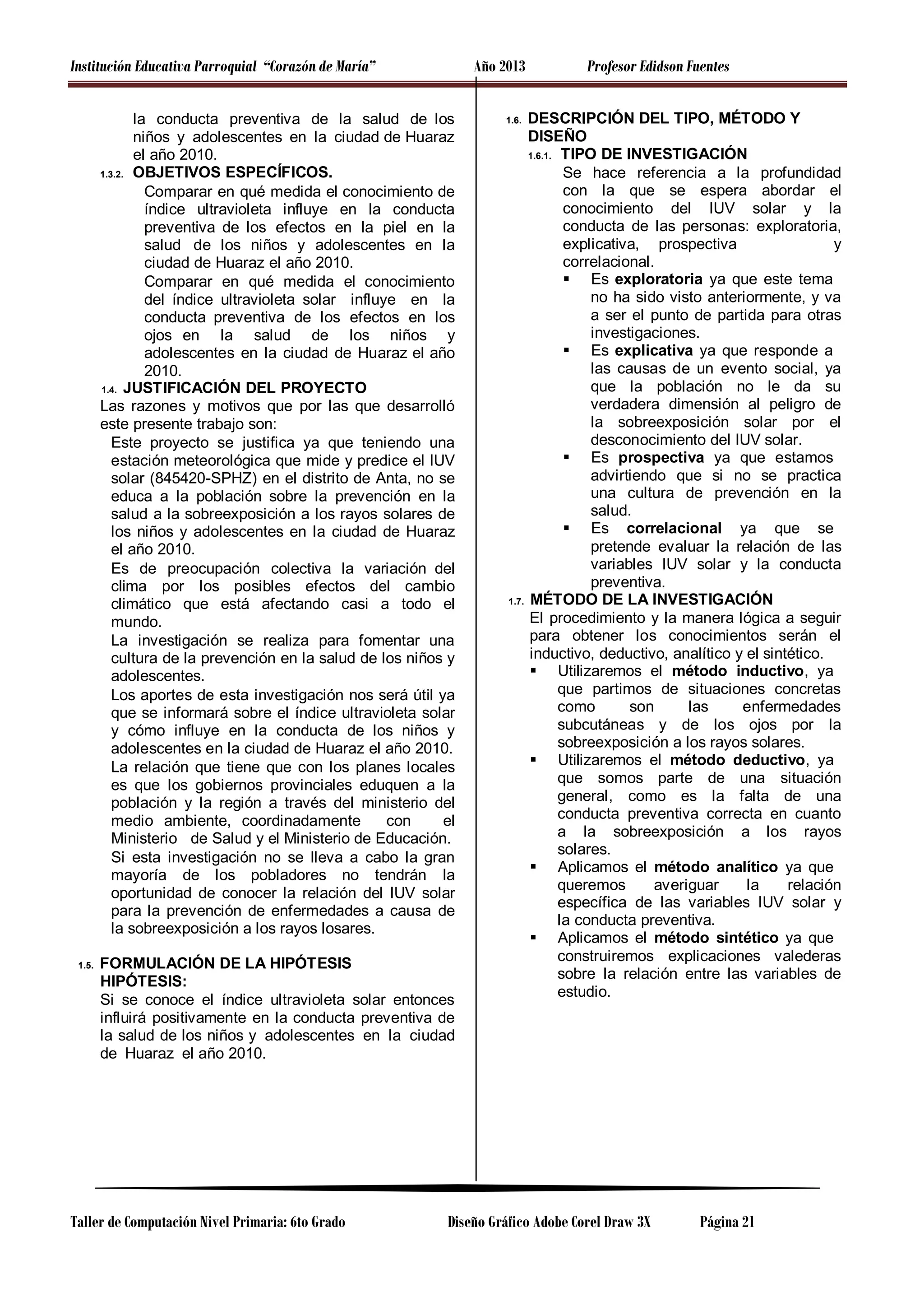 Institución Educativa Parroquial “Corazón de María”

Año 2013

la conducta preventiva de la salud de los
niños y adolescentes en la ciudad de Huaraz
el año 2010.
1.3.2. OBJETIVOS ESPECÍFICOS.
Comparar en qué medida el conocimiento de
índice ultravioleta influye en la conducta
preventiva de los efectos en la piel en la
salud de los niños y adolescentes en la
ciudad de Huaraz el año 2010.
Comparar en qué medida el conocimiento
del índice ultravioleta solar influye en la
conducta preventiva de los efectos en los
ojos en la salud de los niños y
adolescentes en la ciudad de Huaraz el año
2010.
1.4. JUSTIFICACIÓN DEL PROYECTO
Las razones y motivos que por las que desarrolló
este presente trabajo son:
Este proyecto se justifica ya que teniendo una
estación meteorológica que mide y predice el IUV
solar (845420-SPHZ) en el distrito de Anta, no se
educa a la población sobre la prevención en la
salud a la sobreexposición a los rayos solares de
los niños y adolescentes en la ciudad de Huaraz
el año 2010.
Es de preocupación colectiva la variación del
clima por los posibles efectos del cambio
climático que está afectando casi a todo el
mundo.
La investigación se realiza para fomentar una
cultura de la prevención en la salud de los niños y
adolescentes.
Los aportes de esta investigación nos será útil ya
que se informará sobre el índice ultravioleta solar
y cómo influye en la conducta de los niños y
adolescentes en la ciudad de Huaraz el año 2010.
La relación que tiene que con los planes locales
es que los gobiernos provinciales eduquen a la
población y la región a través del ministerio del
medio ambiente, coordinadamente
con
el
Ministerio de Salud y el Ministerio de Educación.
Si esta investigación no se lleva a cabo la gran
mayoría de los pobladores no tendrán la
oportunidad de conocer la relación del IUV solar
para la prevención de enfermedades a causa de
la sobreexposición a los rayos losares.
1.5.

FORMULACIÓN DE LA HIPÓTESIS
HIPÓTESIS:
Si se conoce el índice ultravioleta solar entonces
influirá positivamente en la conducta preventiva de
la salud de los niños y adolescentes en la ciudad
de Huaraz el año 2010.

Taller de Computación Nivel Primaria: 6to Grado

Profesor Edidson Fuentes

DESCRIPCIÓN DEL TIPO, MÉTODO Y
DISEÑO
1.6.1. TIPO DE INVESTIGACIÓN
Se hace referencia a la profundidad
con la que se espera abordar el
conocimiento del IUV solar y la
conducta de las personas: exploratoria,
explicativa, prospectiva
y
correlacional.
 Es exploratoria ya que este tema
no ha sido visto anteriormente, y va
a ser el punto de partida para otras
investigaciones.
 Es explicativa ya que responde a
las causas de un evento social, ya
que la población no le da su
verdadera dimensión al peligro de
la sobreexposición solar por el
desconocimiento del IUV solar.
 Es prospectiva ya que estamos
advirtiendo que si no se practica
una cultura de prevención en la
salud.
 Es correlacional ya que se
pretende evaluar la relación de las
variables IUV solar y la conducta
preventiva.
1.7. MÉTODO DE LA INVESTIGACIÓN
El procedimiento y la manera lógica a seguir
para obtener los conocimientos serán el
inductivo, deductivo, analítico y el sintético.
 Utilizaremos el método inductivo, ya
que partimos de situaciones concretas
como
son
las
enfermedades
subcutáneas y de los ojos por la
sobreexposición a los rayos solares.
 Utilizaremos el método deductivo, ya
que somos parte de una situación
general, como es la falta de una
conducta preventiva correcta en cuanto
a la sobreexposición a los rayos
solares.
 Aplicamos el método analítico ya que
queremos
averiguar
la
relación
específica de las variables IUV solar y
la conducta preventiva.
 Aplicamos el método sintético ya que
construiremos explicaciones valederas
sobre la relación entre las variables de
estudio.

1.6.

Diseño Gráfico Adobe Corel Draw 3X

Página 21

 
