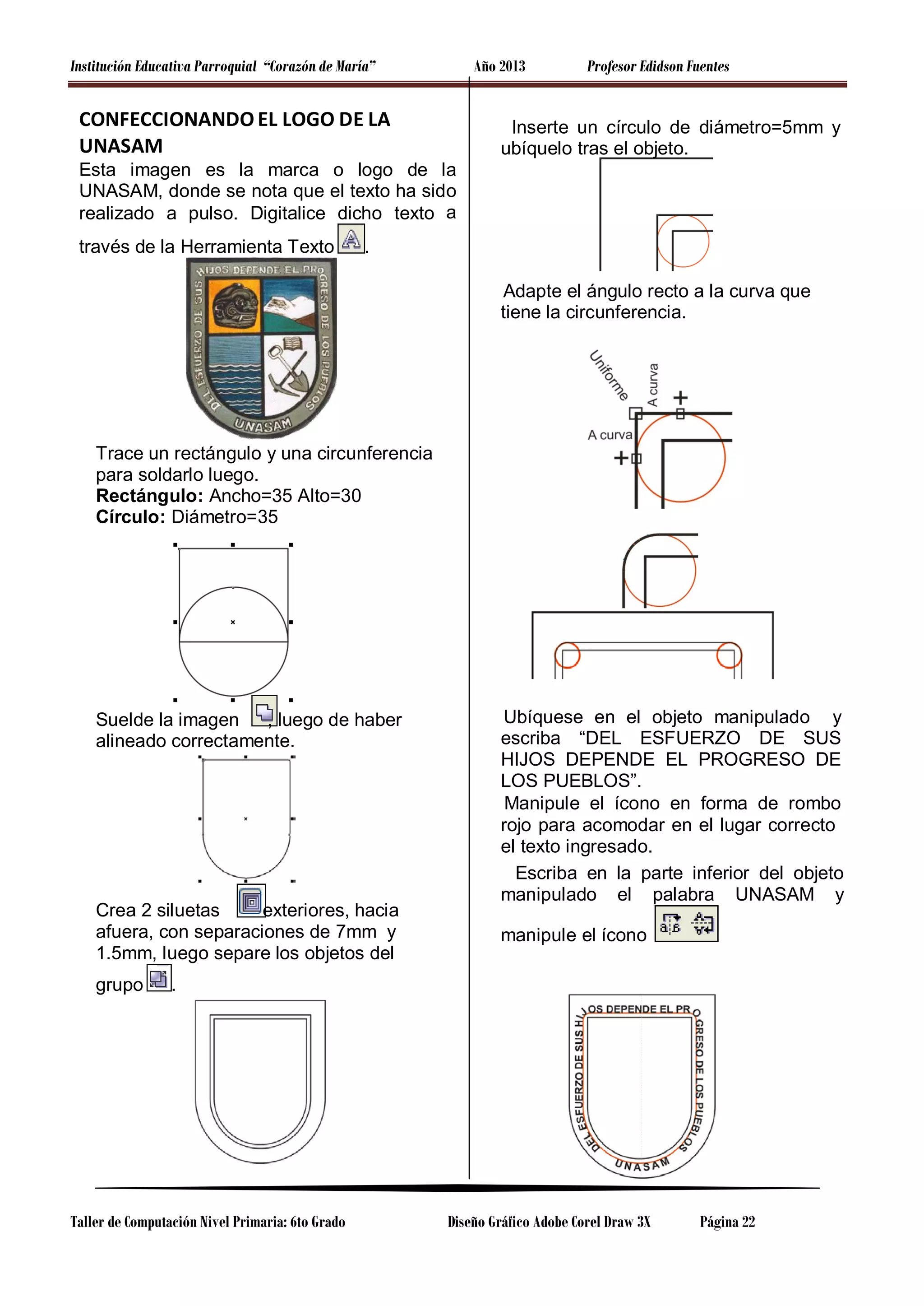 Institución Educativa Parroquial “Corazón de María”

Año 2013

CONFECCIONANDO EL LOGO DE LA
UNASAM

Profesor Edidson Fuentes

Inserte un círculo de diámetro=5mm y
ubíquelo tras el objeto.

Esta imagen es la marca o logo de la
UNASAM, donde se nota que el texto ha sido
realizado a pulso. Digitalice dicho texto a
través de la Herramienta Texto

.
Adapte el ángulo recto a la curva que
tiene la circunferencia.

Trace un rectángulo y una circunferencia
para soldarlo luego.
Rectángulo: Ancho=35 Alto=30
Círculo: Diámetro=35

Suelde la imagen
, luego de haber
alineado correctamente.

Crea 2 siluetas
exteriores, hacia
afuera, con separaciones de 7mm y
1.5mm, luego separe los objetos del
grupo

Ubíquese en el objeto manipulado y
escriba “DEL ESFUERZO DE SUS
HIJOS DEPENDE EL PROGRESO DE
LOS PUEBLOS”.
Manipule el ícono en forma de rombo
rojo para acomodar en el lugar correcto
el texto ingresado.
Escriba en la parte inferior del objeto
manipulado el palabra UNASAM y
manipule el ícono

.

Taller de Computación Nivel Primaria: 6to Grado

Diseño Gráfico Adobe Corel Draw 3X

Página 22

 