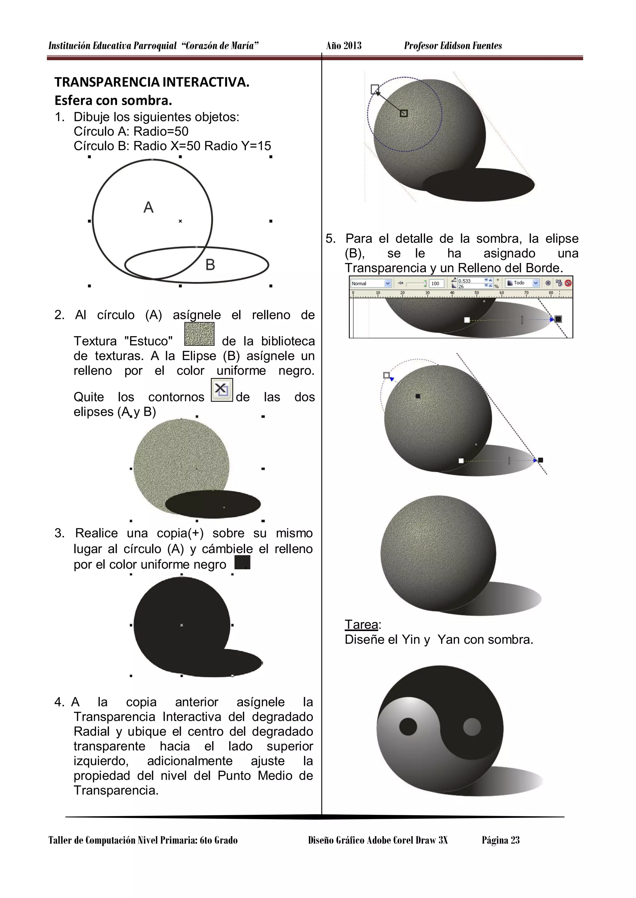 Institución Educativa Parroquial “Corazón de María”

Año 2013

Profesor Edidson Fuentes

TRANSPARENCIA INTERACTIVA.
Esfera con sombra.
1. Dibuje los siguientes objetos:
Círculo A: Radio=50
Círculo B: Radio X=50 Radio Y=15

5. Para el detalle de la sombra, la elipse
(B),
se le
ha
asignado
una
Transparencia y un Relleno del Borde.

2. Al círculo (A) asígnele el relleno de
de la biblioteca
Textura "Estuco"
de texturas. A la Elipse (B) asígnele un
relleno por el color uniforme negro.
Quite los contornos
elipses (A y B)

de

las

dos

3. Realice una copia(+) sobre su mismo
lugar al círculo (A) y cámbiele el relleno
por el color uniforme negro .

Tarea:
Diseñe el Yin y Yan con sombra.

4. A la copia anterior asígnele la
Transparencia Interactiva del degradado
Radial y ubique el centro del degradado
transparente hacia el lado superior
izquierdo, adicionalmente ajuste la
propiedad del nivel del Punto Medio de
Transparencia.

Taller de Computación Nivel Primaria: 6to Grado

Diseño Gráfico Adobe Corel Draw 3X

Página 23

 