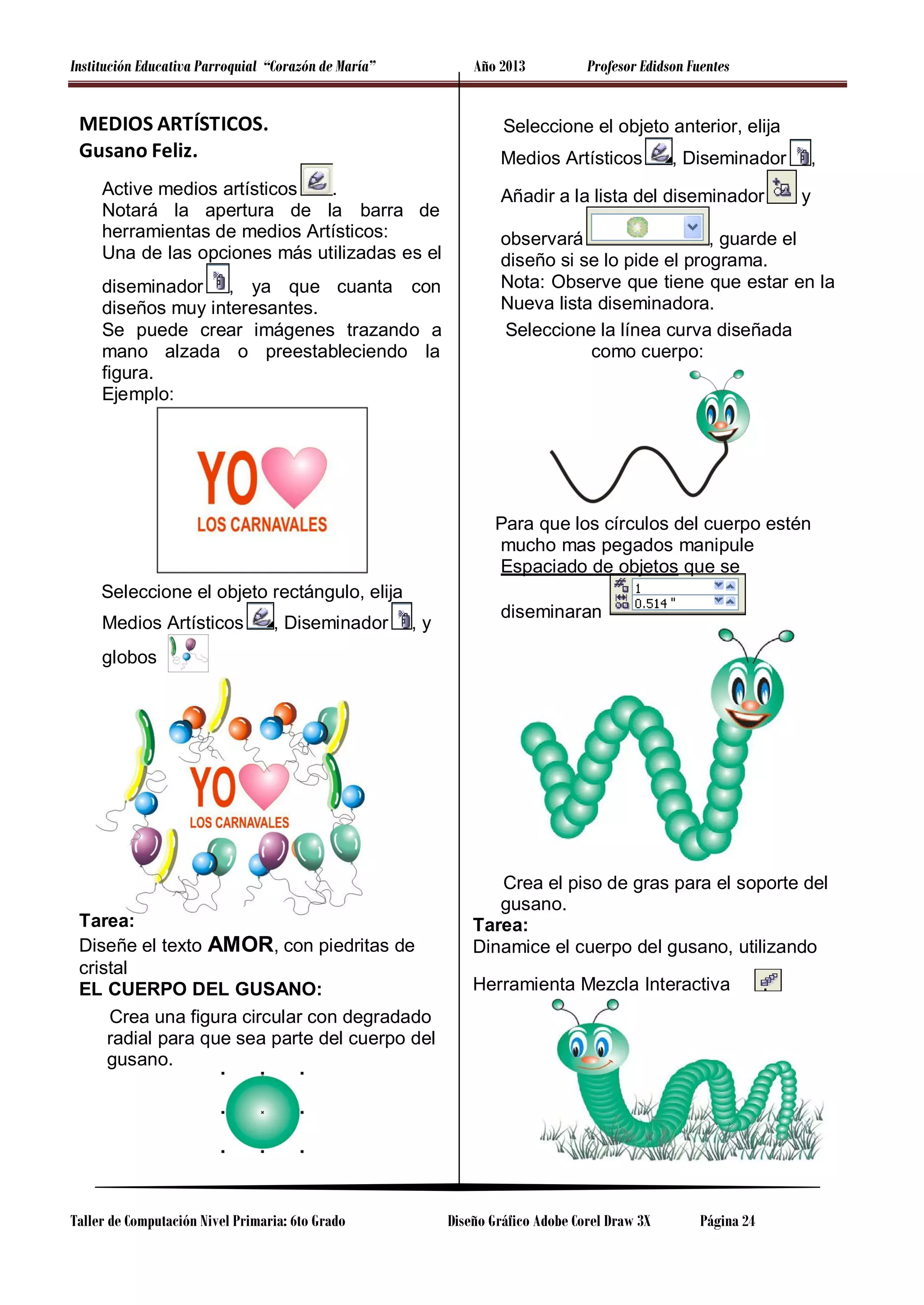Institución Educativa Parroquial “Corazón de María”

Año 2013

MEDIOS ARTÍSTICOS.
Gusano Feliz.

Profesor Edidson Fuentes

Seleccione el objeto anterior, elija
Medios Artísticos

Active medios artísticos
.
Notará la apertura de la barra de
herramientas de medios Artísticos:
Una de las opciones más utilizadas es el
diseminador , ya que cuanta con
diseños muy interesantes.
Se puede crear imágenes trazando a
mano alzada o preestableciendo la
figura.
Ejemplo:

, Diseminador

Añadir a la lista del diseminador

,
y

observará
, guarde el
diseño si se lo pide el programa.
Nota: Observe que tiene que estar en la
Nueva lista diseminadora.
Seleccione la línea curva diseñada
como cuerpo:

Para que los círculos del cuerpo estén
mucho mas pegados manipule
Espaciado de objetos que se
Seleccione el objeto rectángulo, elija
Medios Artísticos

, Diseminador

,y

diseminaran

globos

Tarea:
Diseñe el texto AMOR, con piedritas de
cristal
EL CUERPO DEL GUSANO:
Crea una figura circular con degradado
radial para que sea parte del cuerpo del
gusano.

Taller de Computación Nivel Primaria: 6to Grado

Crea el piso de gras para el soporte del
gusano.
Tarea:
Dinamice el cuerpo del gusano, utilizando
Herramienta Mezcla Interactiva

Diseño Gráfico Adobe Corel Draw 3X

Página 24

.

 