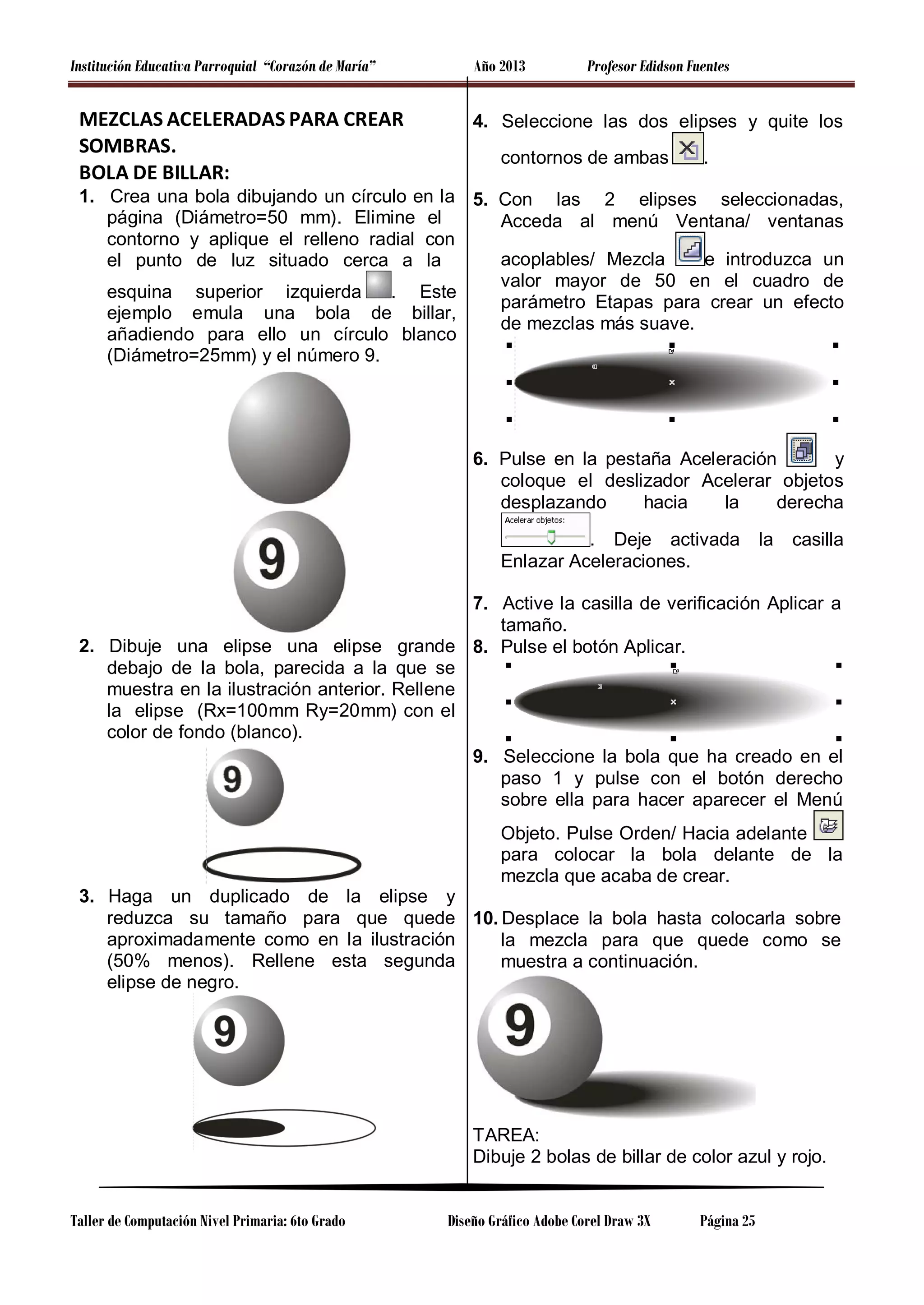 Institución Educativa Parroquial “Corazón de María”

MEZCLAS ACELERADAS PARA CREAR
SOMBRAS.
BOLA DE BILLAR:

Año 2013

Profesor Edidson Fuentes

4. Seleccione las dos elipses y quite los
contornos de ambas

.

1. Crea una bola dibujando un círculo en la 5. Con las 2 elipses seleccionadas,
página (Diámetro=50 mm). Elimine el
Acceda al menú Ventana/ ventanas
contorno y aplique el relleno radial con
e introduzca un
acoplables/ Mezcla
el punto de luz situado cerca a la
valor mayor de 50 en el cuadro de
esquina superior izquierda
. Este
parámetro Etapas para crear un efecto
ejemplo emula una bola de billar,
de mezclas más suave.
añadiendo para ello un círculo blanco
(Diámetro=25mm) y el número 9.

6. Pulse en la pestaña Aceleración
y
coloque el deslizador Acelerar objetos
desplazando
hacia
la
derecha
. Deje activada
Enlazar Aceleraciones.

la

casilla

7. Active la casilla de verificación Aplicar a
tamaño.
2. Dibuje una elipse una elipse grande 8. Pulse el botón Aplicar.
debajo de la bola, parecida a la que se
muestra en la ilustración anterior. Rellene
la elipse (Rx=100mm Ry=20mm) con el
color de fondo (blanco).
9. Seleccione la bola que ha creado en el
paso 1 y pulse con el botón derecho
sobre ella para hacer aparecer el Menú
Objeto. Pulse Orden/ Hacia adelante
para colocar la bola delante de la
mezcla que acaba de crear.
3. Haga un duplicado de la elipse y
reduzca su tamaño para que quede 10. Desplace la bola hasta colocarla sobre
aproximadamente como en la ilustración
la mezcla para que quede como se
(50% menos). Rellene esta segunda
muestra a continuación.
elipse de negro.

TAREA:
Dibuje 2 bolas de billar de color azul y rojo.
Taller de Computación Nivel Primaria: 6to Grado

Diseño Gráfico Adobe Corel Draw 3X

Página 25

 