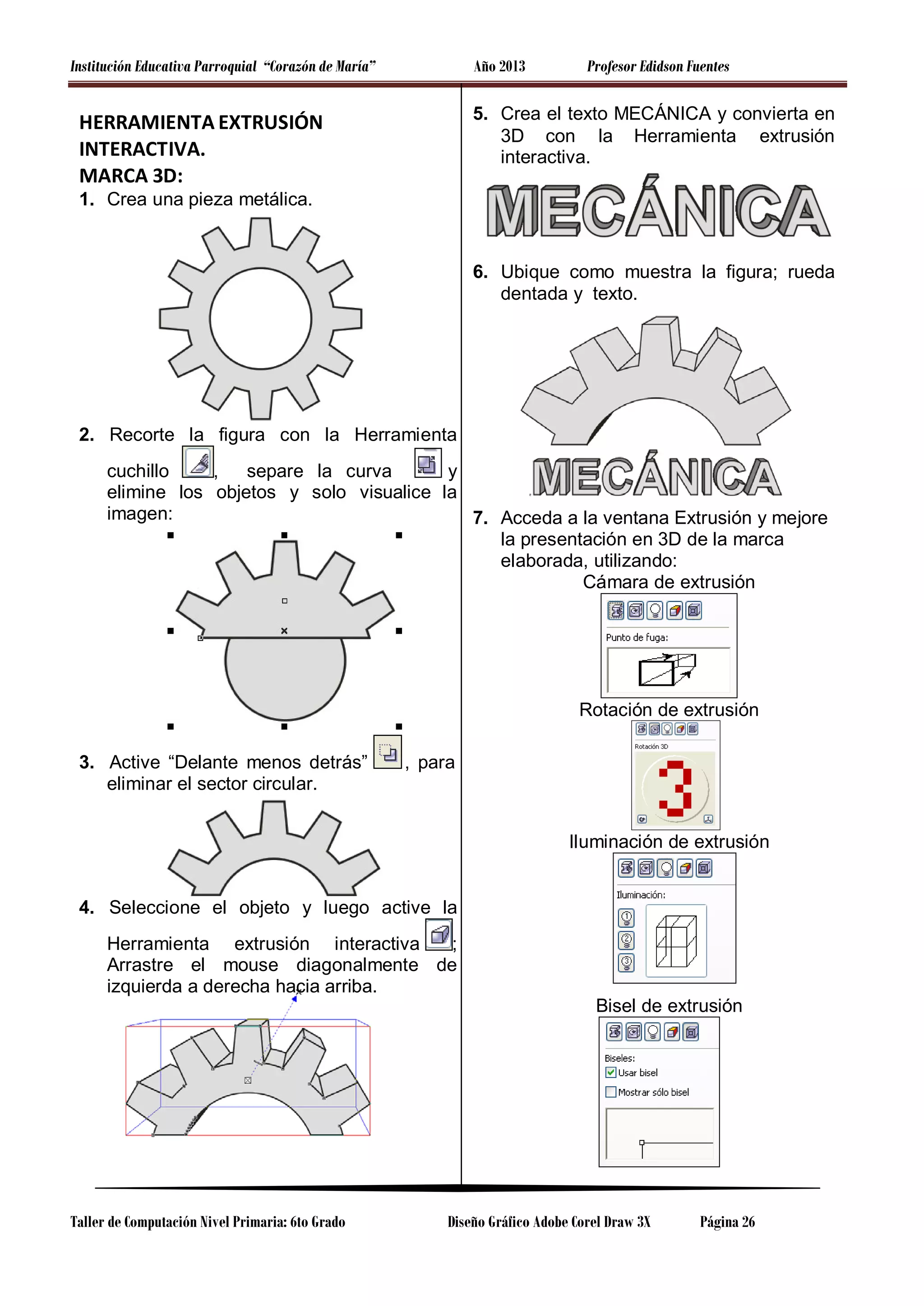 Institución Educativa Parroquial “Corazón de María”

Año 2013

Profesor Edidson Fuentes

5. Crea el texto MECÁNICA y convierta en
3D con la Herramienta extrusión
interactiva.

HERRAMIENTA EXTRUSIÓN
INTERACTIVA.
MARCA 3D:
1. Crea una pieza metálica.

6. Ubique como muestra la figura; rueda
dentada y texto.

2. Recorte la figura con la Herramienta
cuchillo
,
separe la curva
y
elimine los objetos y solo visualice la
imagen:
7. Acceda a la ventana Extrusión y mejore
la presentación en 3D de la marca
elaborada, utilizando:
Cámara de extrusión

Rotación de extrusión
3. Active “Delante menos detrás”
eliminar el sector circular.

, para

Iluminación de extrusión

4. Seleccione el objeto y luego active la
Herramienta extrusión interactiva
;
Arrastre el mouse diagonalmente de
izquierda a derecha hacia arriba.
Bisel de extrusión

Taller de Computación Nivel Primaria: 6to Grado

Diseño Gráfico Adobe Corel Draw 3X

Página 26

 