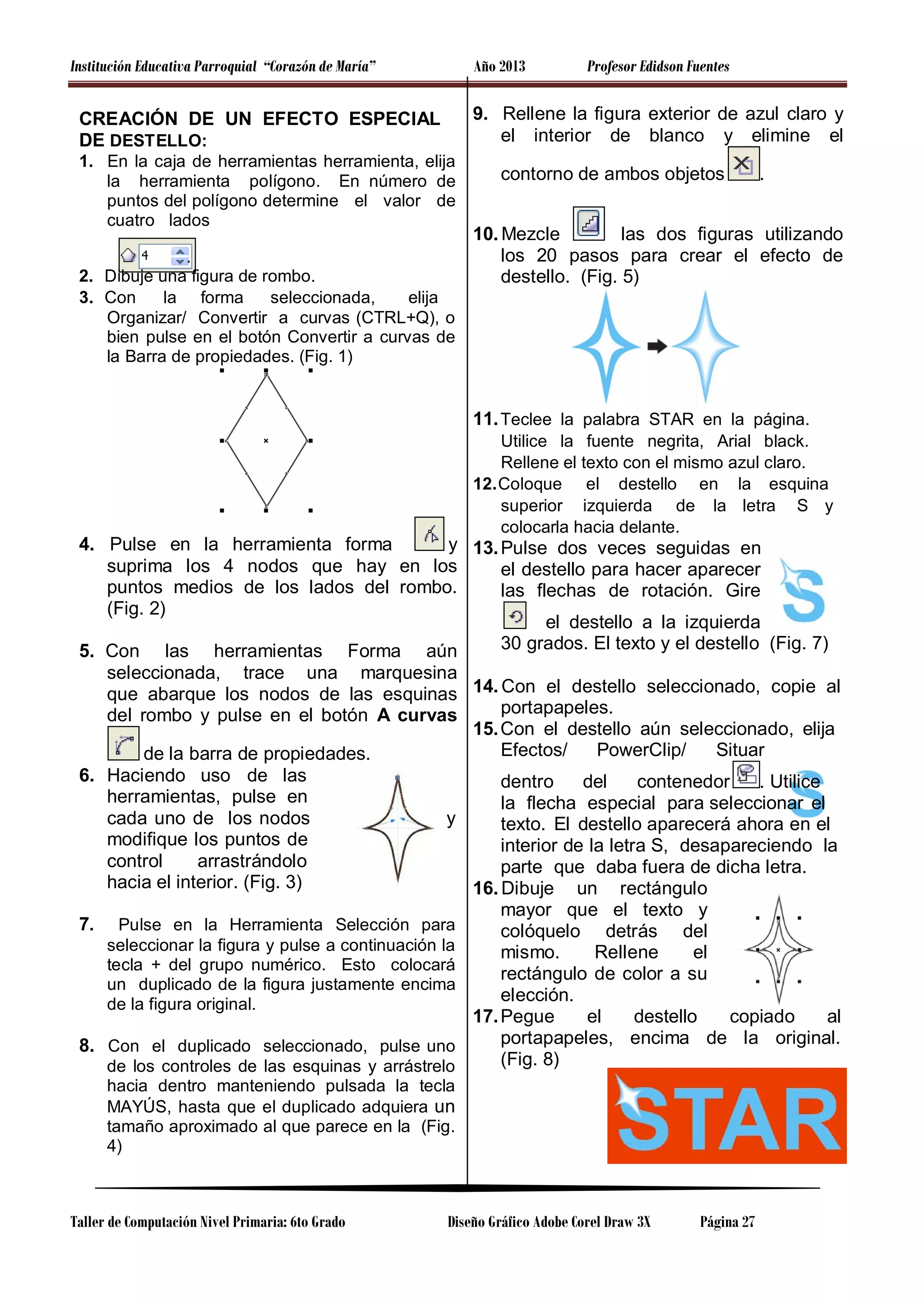 Institución Educativa Parroquial “Corazón de María”

Año 2013

Profesor Edidson Fuentes

9. Rellene la figura exterior de azul claro y
el interior de blanco y elimine el

CREACIÓN DE UN EFECTO ESPECIAL
DE DESTELLO:
1. En la caja de herramientas herramienta, elija
la herramienta polígono. En número de
puntos del polígono determine el valor de
cuatro lados
.
2. Dibuje una figura de rombo.
3. Con
la forma
seleccionada,
elija
Organizar/ Convertir a curvas (CTRL+Q), o
bien pulse en el botón Convertir a curvas de
la Barra de propiedades. (Fig. 1)

contorno de ambos objetos

.

10. Mezcle
las dos figuras utilizando
los 20 pasos para crear el efecto de
destello. (Fig. 5)

11. Teclee la palabra STAR en la página.
Utilice la fuente negrita, Arial black.
Rellene el texto con el mismo azul claro.
12. Coloque el destello en la esquina
superior izquierda de la letra S y
colocarla hacia delante.

4. Pulse en la herramienta forma
y 13. Pulse dos veces seguidas en
suprima los 4 nodos que hay en los
el destello para hacer aparecer
puntos medios de los lados del rombo.
las flechas de rotación. Gire
(Fig. 2)
el destello a la izquierda
30 grados. El texto y el destello (Fig. 7)
5. Con las herramientas Forma aún
seleccionada, trace una marquesina
que abarque los nodos de las esquinas 14. Con el destello seleccionado, copie al
portapapeles.
del rombo y pulse en el botón A curvas
15. Con el destello aún seleccionado, elija
Efectos/
PowerClip/
Situar
de la barra de propiedades.
6. Haciendo uso de las
dentro
del
contenedor
. Utilice
herramientas, pulse en
la flecha especial para seleccionar el
cada uno de los nodos
y
texto. El destello aparecerá ahora en el
modifique los puntos de
interior de la letra S, desapareciendo la
control
arrastrándolo
parte que daba fuera de dicha letra.
hacia el interior. (Fig. 3)
16. Dibuje un rectángulo
mayor que el texto y
7. Pulse en la Herramienta Selección para
colóquelo detrás del
seleccionar la figura y pulse a continuación la
mismo.
Rellene
el
tecla + del grupo numérico. Esto colocará
rectángulo de color a su
un duplicado de la figura justamente encima
elección.
de la figura original.
17. Pegue
el
destello
copiado
al
portapapeles, encima de la original.
8. Con el duplicado seleccionado, pulse uno
(Fig. 8)
de los controles de las esquinas y arrástrelo
hacia dentro manteniendo pulsada la tecla
MAYÚS, hasta que el duplicado adquiera un
tamaño aproximado al que parece en la (Fig.
4)

Taller de Computación Nivel Primaria: 6to Grado

Diseño Gráfico Adobe Corel Draw 3X

Página 27

 