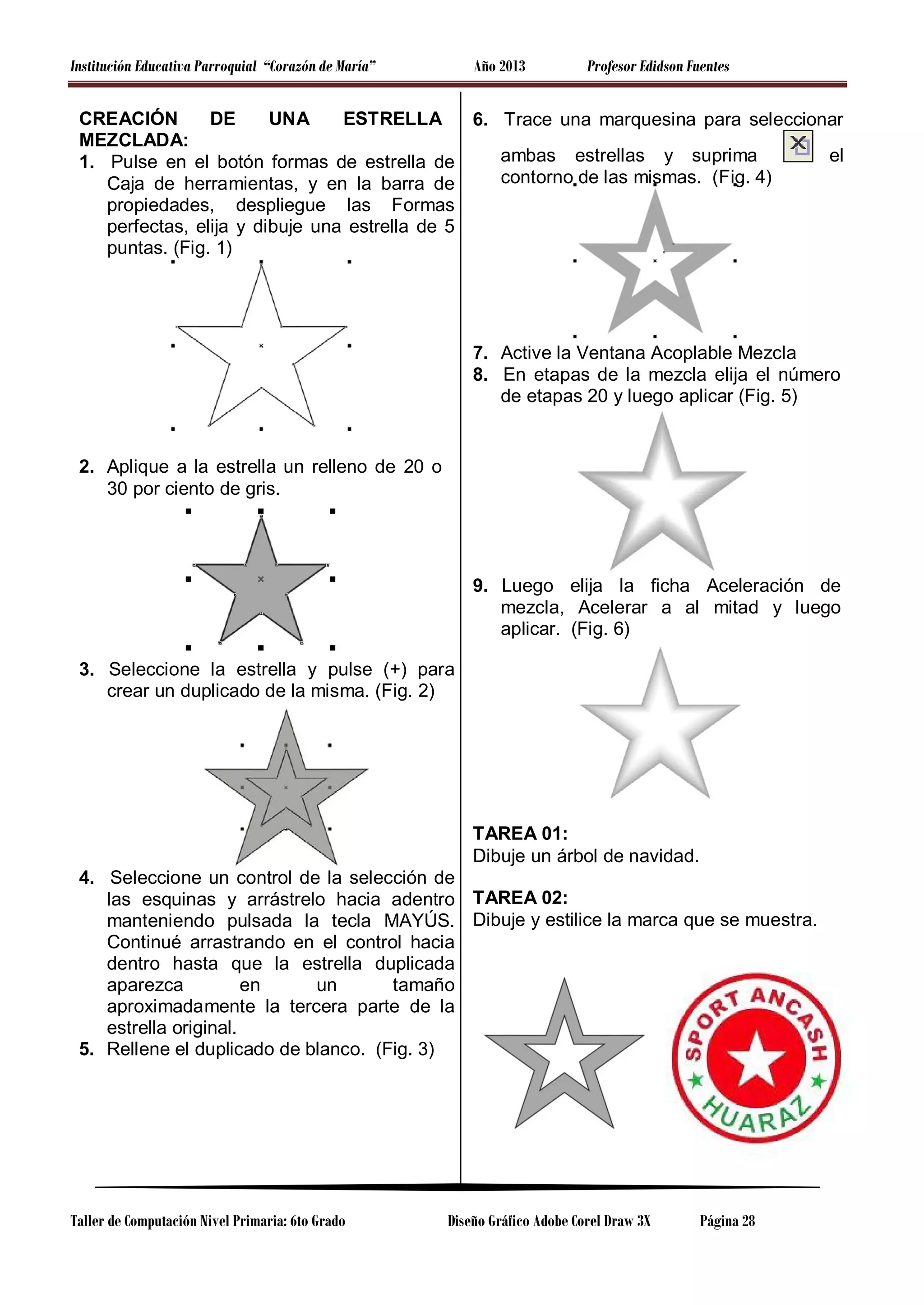 Institución Educativa Parroquial “Corazón de María”

Año 2013

Profesor Edidson Fuentes

CREACIÓN
DE
UNA
ESTRELLA
6. Trace una marquesina para seleccionar
MEZCLADA:
el
ambas estrellas y suprima
1. Pulse en el botón formas de estrella de
contorno de las mismas. (Fig. 4)
Caja de herramientas, y en la barra de
propiedades, despliegue las Formas
perfectas, elija y dibuje una estrella de 5
puntas. (Fig. 1)

7. Active la Ventana Acoplable Mezcla
8. En etapas de la mezcla elija el número
de etapas 20 y luego aplicar (Fig. 5)

2. Aplique a la estrella un relleno de 20 o
30 por ciento de gris.

9. Luego elija la ficha Aceleración de
mezcla, Acelerar a al mitad y luego
aplicar. (Fig. 6)
3. Seleccione la estrella y pulse (+) para
crear un duplicado de la misma. (Fig. 2)

TAREA 01:
Dibuje un árbol de navidad.
4. Seleccione un control de la selección de
las esquinas y arrástrelo hacia adentro TAREA 02:
manteniendo pulsada la tecla MAYÚS. Dibuje y estilice la marca que se muestra.
Continué arrastrando en el control hacia
dentro hasta que la estrella duplicada
aparezca
en
un
tamaño
aproximadamente la tercera parte de la
estrella original.
5. Rellene el duplicado de blanco. (Fig. 3)

Taller de Computación Nivel Primaria: 6to Grado

Diseño Gráfico Adobe Corel Draw 3X

Página 28

 
