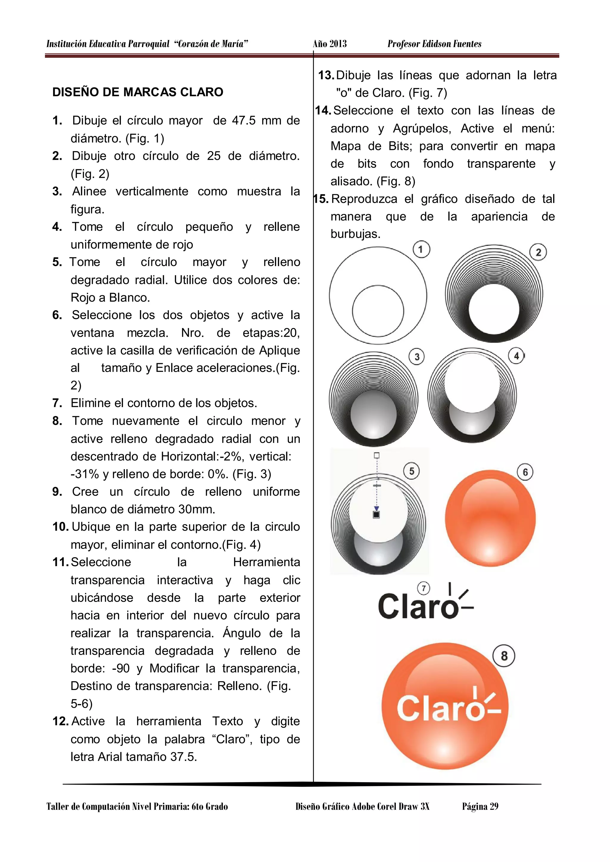 Institución Educativa Parroquial “Corazón de María”

Año 2013

DISEÑO DE MARCAS CLARO
1. Dibuje el círculo mayor de 47.5 mm de
diámetro. (Fig. 1)
2. Dibuje otro círculo de 25 de diámetro.
(Fig. 2)
3. Alinee verticalmente como muestra la
figura.
4. Tome el círculo pequeño y rellene
uniformemente de rojo
5. Tome el círculo mayor y relleno
degradado radial. Utilice dos colores de:
Rojo a Blanco.
6. Seleccione los dos objetos y active la
ventana mezcla. Nro. de etapas:20,
active la casilla de verificación de Aplique
al
tamaño y Enlace aceleraciones.(Fig.
2)
7. Elimine el contorno de los objetos.
8. Tome nuevamente el circulo menor y
active relleno degradado radial con un
descentrado de Horizontal:-2%, vertical:
-31% y relleno de borde: 0%. (Fig. 3)
9. Cree un círculo de relleno uniforme
blanco de diámetro 30mm.
10. Ubique en la parte superior de la circulo
mayor, eliminar el contorno.(Fig. 4)
11. Seleccione
la
Herramienta
transparencia interactiva y haga clic
ubicándose desde la parte exterior
hacia en interior del nuevo círculo para
realizar la transparencia. Ángulo de la
transparencia degradada y relleno de
borde: -90 y Modificar la transparencia,
Destino de transparencia: Relleno. (Fig.
5-6)
12. Active la herramienta Texto y digite
como objeto la palabra “Claro”, tipo de
letra Arial tamaño 37.5.

Taller de Computación Nivel Primaria: 6to Grado

Profesor Edidson Fuentes

13. Dibuje las líneas que adornan la letra
"o" de Claro. (Fig. 7)
14. Seleccione el texto con las líneas de
adorno y Agrúpelos, Active el menú:
Mapa de Bits; para convertir en mapa
de bits con fondo transparente y
alisado. (Fig. 8)
15. Reproduzca el gráfico diseñado de tal
manera que de la apariencia de
burbujas.

Diseño Gráfico Adobe Corel Draw 3X

Página 29

 