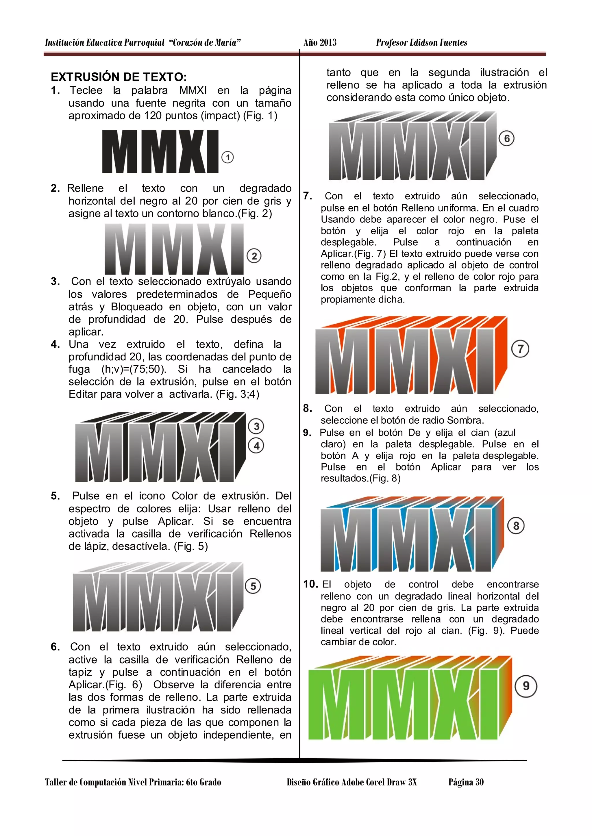 Institución Educativa Parroquial “Corazón de María”

Año 2013

tanto que en la segunda ilustración el
relleno se ha aplicado a toda la extrusión
considerando esta como único objeto.

EXTRUSIÓN DE TEXTO:
1. Teclee la palabra MMXI en la página
usando una fuente negrita con un tamaño
aproximado de 120 puntos (impact) (Fig. 1)

2. Rellene el texto con un degradado
horizontal del negro al 20 por cien de gris y
asigne al texto un contorno blanco.(Fig. 2)

Profesor Edidson Fuentes

7.

3.

Con el texto seleccionado extrúyalo usando
los valores predeterminados de Pequeño
atrás y Bloqueado en objeto, con un valor
de profundidad de 20. Pulse después de
aplicar.
4. Una vez extruido el texto, defina la
profundidad 20, las coordenadas del punto de
fuga (h;v)=(75;50). Si ha cancelado la
selección de la extrusión, pulse en el botón
Editar para volver a activarla. (Fig. 3;4)

Con el texto extruido aún seleccionado,
pulse en el botón Relleno uniforma. En el cuadro
Usando debe aparecer el color negro. Puse el
botón y elija el color rojo en la paleta
desplegable.
Pulse
a
continuación
en
Aplicar.(Fig. 7) El texto extruido puede verse con
relleno degradado aplicado al objeto de control
como en la Fig.2, y el relleno de color rojo para
los objetos que conforman la parte extruida
propiamente dicha.

8.

Con el texto extruido aún seleccionado,
seleccione el botón de radio Sombra.
9. Pulse en el botón De y elija el cian (azul
claro) en la paleta desplegable. Pulse en el
botón A y elija rojo en la paleta desplegable.
Pulse en el botón Aplicar para ver los
resultados.(Fig. 8)

5.

Pulse en el icono Color de extrusión. Del
espectro de colores elija: Usar relleno del
objeto y pulse Aplicar. Si se encuentra
activada la casilla de verificación Rellenos
de lápiz, desactívela. (Fig. 5)

10. El

6. Con el texto extruido aún seleccionado,
active la casilla de verificación Relleno de
tapiz y pulse a continuación en el botón
Aplicar.(Fig. 6) Observe la diferencia entre
las dos formas de relleno. La parte extruida
de la primera ilustración ha sido rellenada
como si cada pieza de las que componen la
extrusión fuese un objeto independiente, en

Taller de Computación Nivel Primaria: 6to Grado

objeto de control debe encontrarse
relleno con un degradado lineal horizontal del
negro al 20 por cien de gris. La parte extruida
debe encontrarse rellena con un degradado
lineal vertical del rojo al cian. (Fig. 9). Puede
cambiar de color.

Diseño Gráfico Adobe Corel Draw 3X

Página 30

 