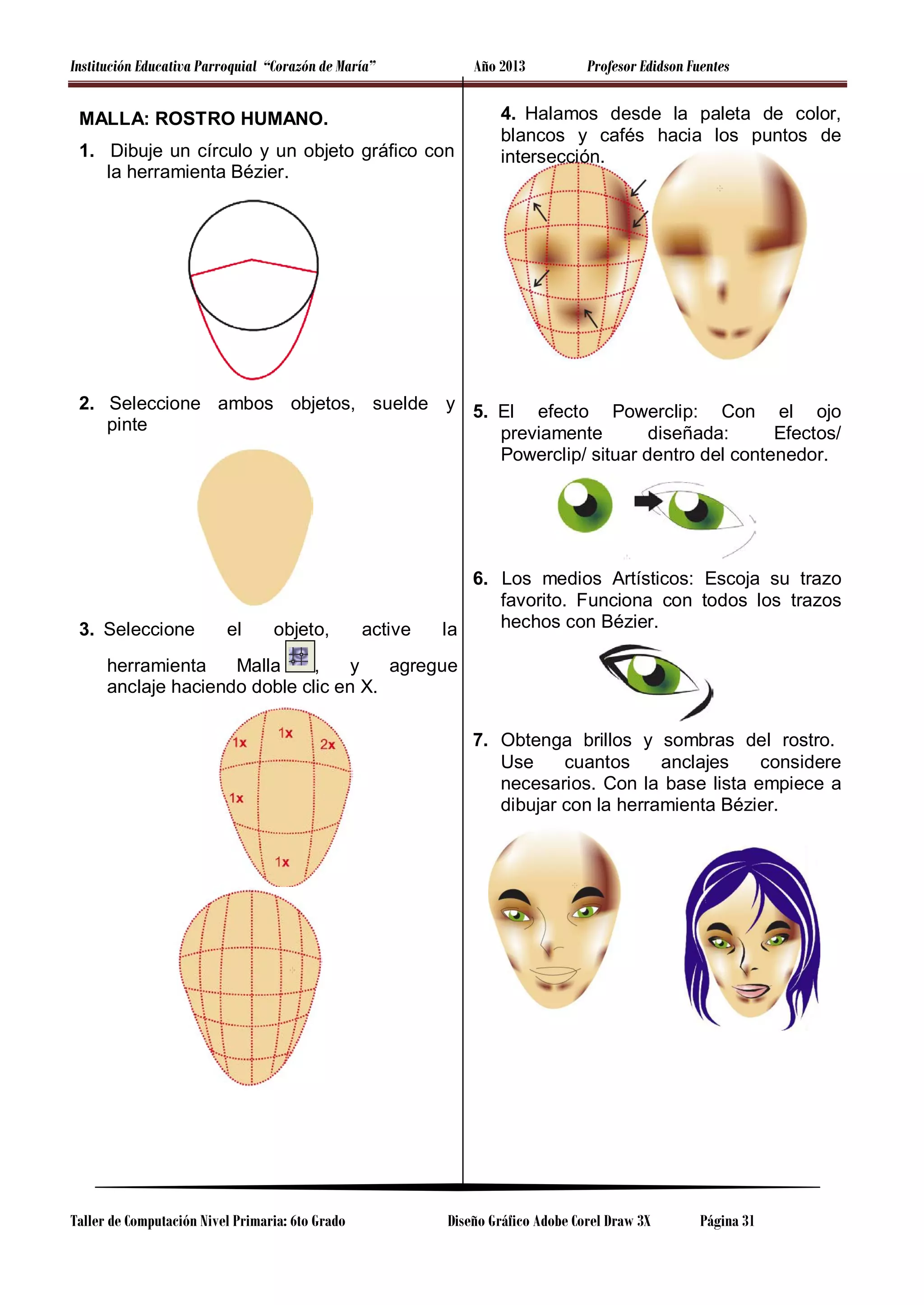 Institución Educativa Parroquial “Corazón de María”

Año 2013

MALLA: ROSTRO HUMANO.
1. Dibuje un círculo y un objeto gráfico con
la herramienta Bézier.

Profesor Edidson Fuentes

4. Halamos desde la paleta de color,
blancos y cafés hacia los puntos de
intersección.

2. Seleccione ambos objetos, suelde y 5. El efecto Powerclip: Con el ojo
pinte
previamente
diseñada:
Efectos/
Powerclip/ situar dentro del contenedor.

3. Seleccione

el

objeto,

active

6. Los medios Artísticos: Escoja su trazo
favorito. Funciona con todos los trazos
hechos con Bézier.
la

herramienta
Malla
,
y
agregue
anclaje haciendo doble clic en X.
7. Obtenga brillos y sombras del rostro.
Use
cuantos
anclajes
considere
necesarios. Con la base lista empiece a
dibujar con la herramienta Bézier.

Taller de Computación Nivel Primaria: 6to Grado

Diseño Gráfico Adobe Corel Draw 3X

Página 31

 