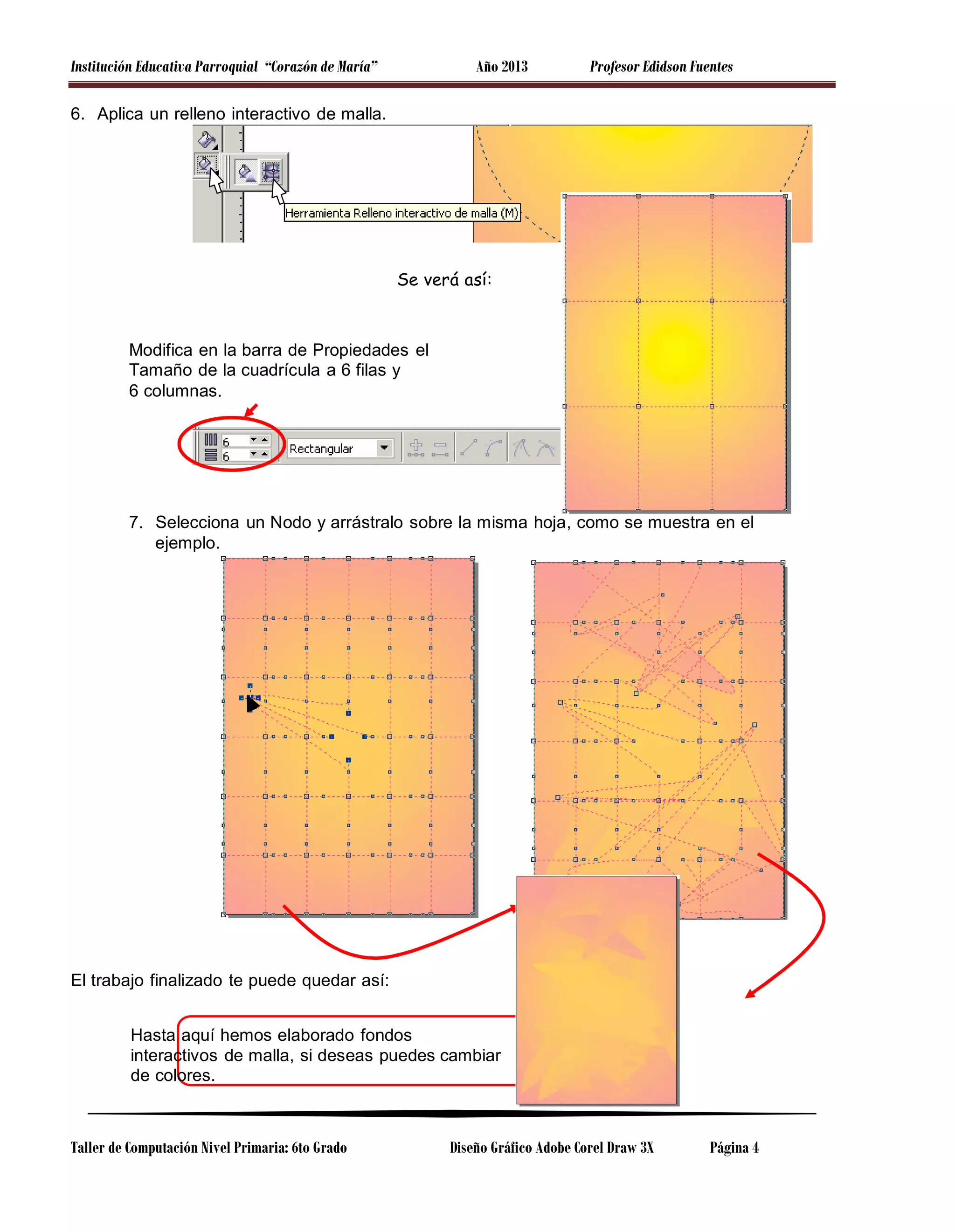 Institución Educativa Parroquial “Corazón de María”

Año 2013

Profesor Edidson Fuentes

6. Aplica un relleno interactivo de malla.

Se verá así:

Modifica en la barra de Propiedades el
Tamaño de la cuadrícula a 6 filas y
6 columnas.

7. Selecciona un Nodo y arrástralo sobre la misma hoja, como se muestra en el
ejemplo.

El trabajo finalizado te puede quedar así:
Hasta aquí hemos elaborado fondos
interactivos de malla, si deseas puedes cambiar
de colores.

Taller de Computación Nivel Primaria: 6to Grado

Diseño Gráfico Adobe Corel Draw 3X

Página 4

 
