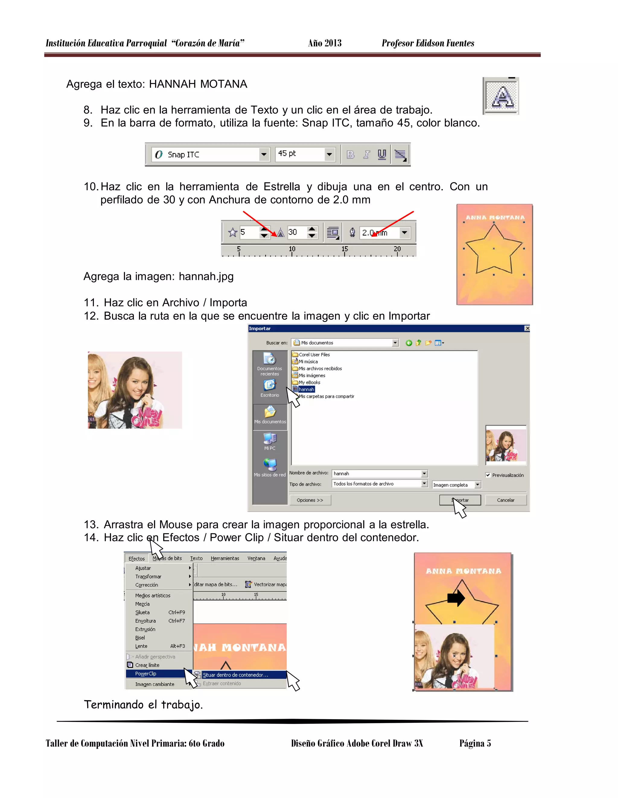 Institución Educativa Parroquial “Corazón de María”

Año 2013

Profesor Edidson Fuentes

Agrega el texto: HANNAH MOTANA
8. Haz clic en la herramienta de Texto y un clic en el área de trabajo.
9. En la barra de formato, utiliza la fuente: Snap ITC, tamaño 45, color blanco.

10. Haz clic en la herramienta de Estrella y dibuja una en el centro. Con un
perfilado de 30 y con Anchura de contorno de 2.0 mm

Agrega la imagen: hannah.jpg
11. Haz clic en Archivo / Importa
12. Busca la ruta en la que se encuentre la imagen y clic en Importar

13. Arrastra el Mouse para crear la imagen proporcional a la estrella.
14. Haz clic en Efectos / Power Clip / Situar dentro del contenedor.

Terminando el trabajo.
Taller de Computación Nivel Primaria: 6to Grado

Diseño Gráfico Adobe Corel Draw 3X

Página 5

 