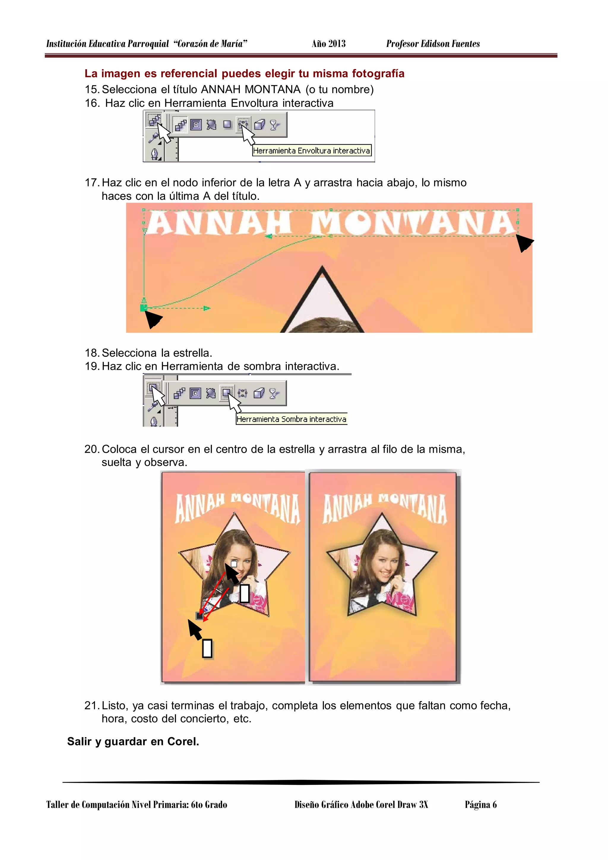 Institución Educativa Parroquial “Corazón de María”

Año 2013

Profesor Edidson Fuentes

La imagen es referencial puedes elegir tu misma fotografía
15. Selecciona el título ANNAH MONTANA (o tu nombre)
16. Haz clic en Herramienta Envoltura interactiva

17. Haz clic en el nodo inferior de la letra A y arrastra hacia abajo, lo mismo
haces con la última A del título.

18. Selecciona la estrella.
19. Haz clic en Herramienta de sombra interactiva.

20. Coloca el cursor en el centro de la estrella y arrastra al filo de la misma,
suelta y observa.

21. Listo, ya casi terminas el trabajo, completa los elementos que faltan como fecha,
hora, costo del concierto, etc.
Salir y guardar en Corel.

Taller de Computación Nivel Primaria: 6to Grado

Diseño Gráfico Adobe Corel Draw 3X

Página 6

 