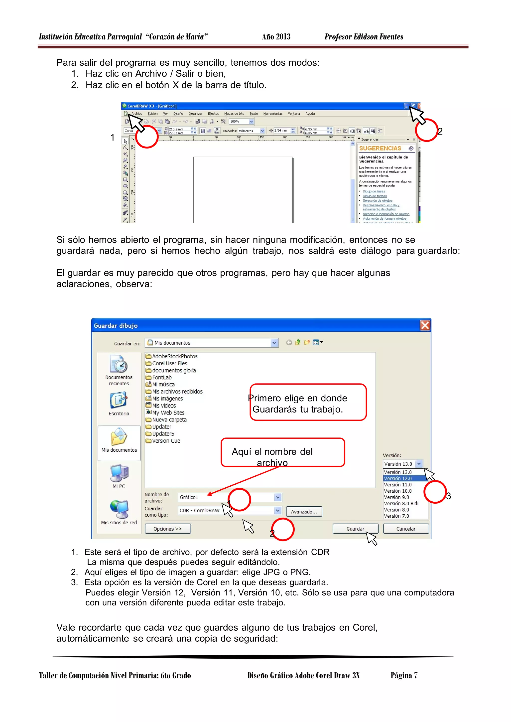 Institución Educativa Parroquial “Corazón de María”

Año 2013

Profesor Edidson Fuentes

Para salir del programa es muy sencillo, tenemos dos modos:
1. Haz clic en Archivo / Salir o bien,
2. Haz clic en el botón X de la barra de título.

2

1

Si sólo hemos abierto el programa, sin hacer ninguna modificación, entonces no se
guardará nada, pero si hemos hecho algún trabajo, nos saldrá este diálogo para guardarlo:
El guardar es muy parecido que otros programas, pero hay que hacer algunas
aclaraciones, observa:

Primero elige en donde
Guardarás tu trabajo.

Aquí el nombre del
archivo

3

1
2

1. Este será el tipo de archivo, por defecto será la extensión CDR
La misma que después puedes seguir editándolo.
2. Aquí eliges el tipo de imagen a guardar: elige JPG o PNG.
3. Esta opción es la versión de Corel en la que deseas guardarla.
Puedes elegir Versión 12, Versión 11, Versión 10, etc. Sólo se usa para que una computadora
con una versión diferente pueda editar este trabajo.

Vale recordarte que cada vez que guardes alguno de tus trabajos en Corel,
automáticamente se creará una copia de seguridad:

Taller de Computación Nivel Primaria: 6to Grado

Diseño Gráfico Adobe Corel Draw 3X

Página 7

 