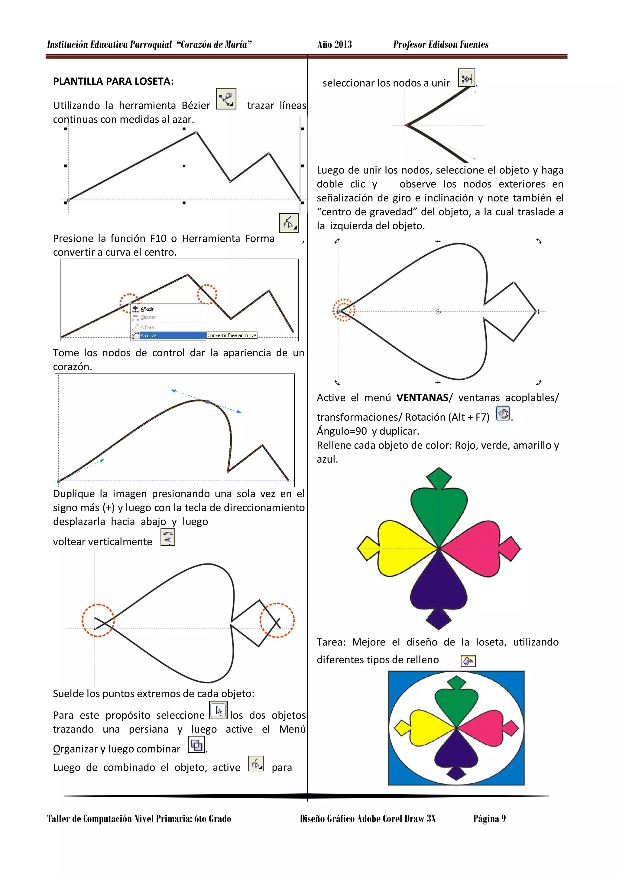 Institución Educativa Parroquial “Corazón de María”

Año 2013

PLANTILLA PARA LOSETA:

Profesor Edidson Fuentes

seleccionar los nodos a unir

Utilizando la herramienta Bézier
continuas con medidas al azar.

.

trazar líneas

Presione la función F10 o Herramienta Forma
convertir a curva el centro.

,

Luego de unir los nodos, seleccione el objeto y haga
doble clic y
observe los nodos exteriores en
señalización de giro e inclinación y note también el
“centro de gravedad” del objeto, a la cual traslade a
la izquierda del objeto.

Tome los nodos de control dar la apariencia de un
corazón.
Active el menú VENTANAS/ ventanas acoplables/
transformaciones/ Rotación (Alt + F7)
.
Ángulo=90 y duplicar.
Rellene cada objeto de color: Rojo, verde, amarillo y
azul.
Duplique la imagen presionando una sola vez en el
signo más (+) y luego con la tecla de direccionamiento
desplazarla hacia abajo y luego
voltear verticalmente

.

Tarea: Mejore el diseño de la loseta, utilizando
diferentes tipos de relleno
Suelde los puntos extremos de cada objeto:
los dos objetos
Para este propósito seleccione
trazando una persiana y luego active el Menú
Organizar y luego combinar

.

Luego de combinado el objeto, active

Taller de Computación Nivel Primaria: 6to Grado

para

Diseño Gráfico Adobe Corel Draw 3X

Página 9

 