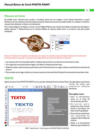 Manual Básico de Corel PHOTO-PAINT

                                                                                                                                        21


Máscara de Corte
Es posible crear máscaras para ocultar o visualizar partes de una imagen y crear efectos llamativos. La gran
diferencia con las máscaras convencionales es que las máscaras de corte se pueden editar en cualquier momento:
nos permiten deshacer y rehacer con solo pintar.
Para crearla elegimos el objeto y vamos a menú Objeto/Máscara de corte/Crear/desde transparencia de objeto o
desde máscara. Y seleccionamos en la ventana Objeto la máscara (debe tener un contorno rojo para poder
trabajarla).




Al objeto 7 (el anillo) se le ha aplicado una máscara de corte, luego se ha activado la máscara del objeto 2 (planeta). Con la máscara de
corte seleccionada se ha pintado con un pincel de color negro para borrar la parte del anillo que no se debe ver.

Las máscaras de corte se pueden aplicar a objetos que ya tienen una máscara convencional o sin ella.
?
? borramos parte de la imagen y con blanco rehacemos lo borrado.
Con negro
? utilizar selecciones para pintarlas o pintar directamente con negro o blanco usando las herramientas de
Podemos
pintura.
Para cambiar entre negro a blanco y viceversa usamos el comando de la Caja de herramientas Intercambiar color.
?


TEXTO
Aplicar texto en Corel PHOTO-PAINT es muy sencillo utilizando la herramienta Texto. Se suele aplicar a porciones
                                                                                   cortas de texto que
                                                                                   requieren efectos
                                                                                   llamativos.

                                                                                                            Para aplicar texto
                                                                                                            ? herramienta
                                                                                                             Usar la
                                                                                                             texto en la Caja de
                                                                                                             herramientas y escribir.
                                                                                                            ? rar para
                                                                                                             Arrast
                                                                                                             seleccionar todo el texto
                                                                                                             escrito y Formatear con
                                                                                                             la barra de Propiedades
                                                                                                            ?Para colorear texto hacer
                                                                                                             clic izquierdo en
                                                                                                             cualquiera de la Paleta de
                                                                                                             colores.
                                                                                                            ? la herramienta
                                                                                                             Volver a
                                                                                                             Selección para finalizar la
                                  2007 - Daniel Laime - Corel-Experto del WWW.CORELCLUB.ORG
 