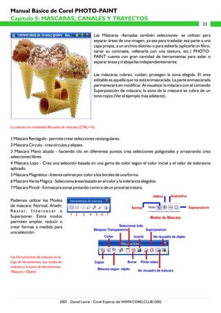 Manual Básico de Corel PHOTO-PAINT
Capítulo 5: MÁSCARAS, CANALES Y TRAYECTOS
                                                                                                                      23

                                                   Las Máscaras -llamadas también selecciones- se utilizan para
                                                   separar áreas de una imagen, ya sea para trasladar esa parte a una
                                                   capa propia, a un archivo distinto o para editarla (aplicarle un filtro,
                                                   variar su contraste, rellenarla con una textura, etc.) PHOTO-
                                                   PAINT cuenta con gran cantidad de herramientas para aislar o
                                                   separar áreas y trabajarlas independientemente.

                                                   Las máscaras cubren, cuidan, protegen la zona elegida. El area
                                                   editable es aquella que no está enmascarada. La parte enmascarada
                                                   permanecerá sin modificar. Al visualizar la máscara con el comando
                                                   Superposición de máscara, la zona de la máscara se cubre de un
                                                   tono rojizo (Ver el ejemplo más adelante).




La máscara en modalidad Recuadro de máscara (CTRL+H)


1 Máscara Rectágulo - permite crear selecciones rectangulares.
2 Máscara Círculo - crea círculos y elipses.
3 Máscara Mano alzada - haciendo clic en diferentes puntos crea selecciones poligonales y arrastrando crea
selecciones libres.
4 Máscara Lazo - Crea una selección basada en una gama de color según el color inicial y el valor de tolerancia
aplicado.
5 Máscara Magnética - Intenta ceñirse por color a los bordes de una forma.
6 Máscara Varita Mágica - Selecciona áreas basado en el color y la tolerancia elegidos.
7 Máscara Pincel - Enmascara zonas pintando como si de un pincel se tratara.

Podemos utilizar los Modos
de máscara: Normal, Añadir,
R e s t a r, I n t e r s e c a r o
Superponer. Estos modos
permiten ampliar, reducir o
crear formas a medida para
una selección.




Las Herramientas de máscara en la
Caja de herramientas, Los modos de
máscara y la barra de herramientas
'Máscara / Objeto'.




                                2007 - Daniel Laime - Corel-Experto del WWW.CORELCLUB.ORG
 
