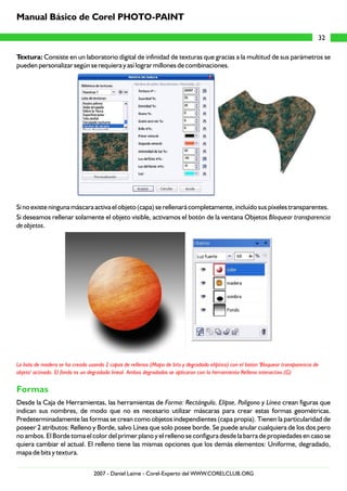 Manual Básico de Corel PHOTO-PAINT

                                                                                                                                    32

Textura: Consiste en un laboratorio digital de infinidad de texturas que gracias a la multitud de sus parámetros se
pueden personalizar según se requiera y así lograr millones de combinaciones.




Si no existe ninguna máscara activa el objeto (capa) se rellenará completamente, incluído sus píxeles transparentes.
Si deseamos rellenar solamente el objeto visible, activamos el botón de la ventana Objetos Bloquear transparencia
de objetos.




La bola de madera se ha creado usando 2 capas de rellenos (Mapa de bits y degradado elíptico) con el boton 'Bloquear transparencia de
objeto' activado. El fondo es un degradado lineal. Ambos degradados se aplicaron con la herramienta Relleno interactivo.(G)


Formas
Desde la Caja de Herramientas, las herramientas de Forma: Rectángulo, Elipse, Polígono y Línea crean figuras que
indican sus nombres, de modo que no es necesario utilizar máscaras para crear estas formas geométricas.
Predeterminadamente las formas se crean como objetos independientes (capa propia). Tienen la particularidad de
poseer 2 atributos: Relleno y Borde, salvo Línea que solo posee borde. Se puede anular cualquiera de los dos pero
no ambos. El Borde toma el color del primer plano y el relleno se configura desde la barra de propiedades en caso se
quiera cambiar el actual. El relleno tiene las mismas opciones que los demás elementos: Uniforme, degradado,
mapa de bits y textura.

                                  2007 - Daniel Laime - Corel-Experto del WWW.CORELCLUB.ORG
 