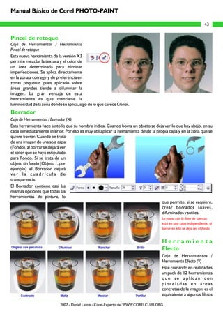 Manual Básico de Corel PHOTO-PAINT

                                                                                                                  43


Pincel de retoque
Caja de Herramientas / Herramienta
Pincel de retoque
Esta nueva herramienta de la versión X3
permite mezclar la textura y el color de
un área determinada para eliminar
imperfecciones. Se aplica directamente
en la zona a corregir y de preferencia en
zonas pequeñas pues aplicado sobre
áreas grandes tiende a difuminar la
imagen. La gran ventaja de esta
herramienta es que mantiene la
luminosidad de la zona donde se aplica, algo de lo que carece Clonar.
Borrador
Caja de Herramientas / Borrador (X)
Esta herramienta hace justo lo que su nombre indica. Cuando borra un objeto se deja ver lo que hay abajo, en su
capa inmediatamente inferior. Por eso es muy útil aplicar la herramienta desde la propia capa y en la zona que se
quiere borrar. Cuando se trata
de una imagen de una sola capa
(Fondo), al borrar se dejará ver
el color que se haya estipulado
para Fondo. Si se trata de un
objeto sin fondo (Objeto 1, por
ejemplo) el Borrador dejará
ver la cuadrícula de
transparencia.
El Borrador contiene casi las
mismas opciones que todas las
herramientas de pintura, lo
                                                                                     que permite, si se requiere,
                                                                                     crear borrados suaves,
                                                                                     difuminados y sutiles.
                                                                                    La mano con la llave de tuercas
                                                                                    está en una capa independiente, al
                                                                                    borrar en ella se deja ver el fondo.


                                                                                    Herramienta
                                                                                    Efecto
                                                                                    Caja de Herramientas /
                                                                                    Herramienta Efecto (V)
                                                                                    Este comando en realidad es
                                                                                    un pack de 12 herramientas
                                                                                    que se aplican con
                                                                                    pinceladas en áreas
                                                                                    concretas de la imagen; es el
                                                                                    equivalente a algunos filtros

                            2007 - Daniel Laime - Corel-Experto del WWW.CORELCLUB.ORG
 