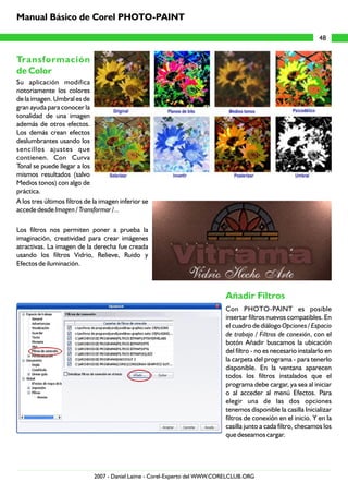 Manual Básico de Corel PHOTO-PAINT

                                                                                                                 48


Transformación
de Color
Su aplicación modifica
notoriamente los colores
de la imagen. Umbral es de
gran ayuda para conocer la
tonalidad de una imagen
además de otros efectos.
Los demás crean efectos
deslumbrantes usando los
sencillos ajustes que
contienen. Con Curva
Tonal se puede llegar a los
mismos resultados (salvo
Medios tonos) con algo de
práctica.
A los tres últimos filtros de la imagen inferior se
accede desde Imagen / Transformar /...

Los filtros nos permiten poner a prueba la
imaginación, creatividad para crear imágenes
atractivas. La imagen de la derecha fue creada
usando los filtros Vidrio, Relieve, Ruido y
Efectos de iluminación.



                                                                            Añadir Filtros
                                                                            Con PHOTO-PAINT es posible
                                                                            insertar filtros nuevos compatibles. En
                                                                            el cuadro de diálogo Opciones / Espacio
                                                                            de trabajo / Filtros de conexión, con el
                                                                            botón Añadir buscamos la ubicación
                                                                            del filtro - no es necesario instalarlo en
                                                                            la carpeta del programa - para tenerlo
                                                                            disponible. En la ventana aparecen
                                                                            todos los filtros instalados que el
                                                                            programa debe cargar, ya sea al iniciar
                                                                            o al acceder al menú Efectos. Para
                                                                            elegir una de las dos opciones
                                                                            tenemos disponible la casilla Inicializar
                                                                            filtros de conexión en el inicio. Y en la
                                                                            casilla junto a cada filtro, checamos los
                                                                            que deseamos cargar.




                              2007 - Daniel Laime - Corel-Experto del WWW.CORELCLUB.ORG
 