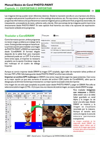 Manual Básico de Corel PHOTO-PAINT
Capítulo 11: EXPORTAR E IMPORTAR
                                                                                                                     54

Las imágenes bitmap pueden tener diferentes destinos. Desde la impresión sencilla en una impresora de oficina,
una página web personal, la publicación en un fino catálogo de producos, etc. Por eso mismo, hay gran variedad de
programas informáticos a los que llevaremos nuestras imágenes para su publicación final: programas vectoriales, de
maquetación, procesadores de texto, editores web y demás. Otro porcentaje de las imágenes podrá imprimirse
directamente desde PHOTO-PAINT. En este capítulo final haremos una visita a las opciones de exportación-
importación a/desde otros porgramas.



Trasladar a CorelDRAW
Como hermanos que son, ambos programas
no tienen ningún problema en trabajar de la
mano. Existe grandes ventajas en hacerlo así.
La primera opción para trasladar una imagen
de PHOTO-PAINT a DRAW es importando
desde CorelDRAW. El formato elegido
depende de la salida final: para impresión
profesional puede ser un CPT. Si el archivo
tiene varias capas, al importar es necesario
acoplarlo con la opción Combinar mapa de
bits multicapa en el cuadro de diálogo
Importar.

Aunque es común importar desde DRAW la imagen CPT acoplada, algún taller de impresión talvez prefiera el
formato TIFF o PSD. Sólo basta guardar desde PHOTO-PAINT en el formato indicado.
Importar un archivo CPT multicapa en DRAW crea varios mapa de bits según las capas existentes. Casi nunca
es la mejor opción ya que esto aumenta el tamaño del archivo CDR (nativo de CorelDRAW), salvo que se
desagrupe y se eliminen los bitmaps innecesarios. La mejor opción es acoplar antes de importar.
Una imagen de una sola capa (acoplado) se puede copiar desde PHOTO-PAINT y pegar en DRAW. Para ello se
selecciona toda la imagen (CTRL+A) lo que crea una máscara de toda la imagen, se copia y desde DRAW se pega.
                                                                                       Para trasladar imágenes
                                                                                       con máscaras a DRAW,
                                                                                       debe existir una o se debe
                                                                                       haber guardado un canal
                                                                                       Alpha y la imagen ha de
                                                                                       tener una sola capa. Desde
                                                                                       DRAW se importa y la
                                                                                       imagen se visualizará
                                                                                       recortada por la máscara.
                                                                                       Aunque el tamaño será
                                                                                       como el original, la zona de
                                                                                       máscara permanece
                                                                                       transparente.
                                                                                        La imagen acoplada se ha
                                                                                        importado desde DRAW. Los
                                                                                        tiradores negros indican que el
                                                                                        tamaño de la imagen sigue siendo
                                                                                        el mismo, pero solo se visualiza el
                                                                                        área de máscara.

                            2007 - Daniel Laime - Corel-Experto del WWW.CORELCLUB.ORG
 
