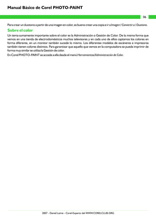 Manual Básico de Corel PHOTO-PAINT

                                                                                                                  06

Para crear un duotono a partir de una imagen en color, es bueno crear una copia e ir a Imagen / Convertir a / Duotono.
Sobre el color
Un tema sumamente importante sobre el color es la Administración o Gestión de Color. De la misma forma que
vemos en una tienda de electrodomésticos muchos televisores y en cada uno de ellos captamos los colores en
forma diferente, en un monitor también sucede lo mismo. Los diferentes modelos de escáneres e impresoras
también tienen colores distintos. Para garantizar que aquello que vemos en la computadora se pueda imprimir de
forma muy similar se utiliza la Gestión de color.
En Corel PHOTO-PAINT se accede a ella desde el menú Herramientas/Administración de Color.




                             2007 - Daniel Laime - Corel-Experto del WWW.CORELCLUB.ORG
 