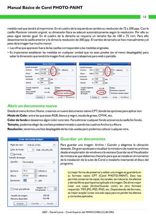medida real que tendrá al imprimirse. En el cuadro de la izquierda se cambio su resolución de 72 a 300 ppp. Con la
casilla Mantener tamaño original, su dimensión física se adecuó automáticamente según la resolución. Por ello su
peso sigue siendo igual. En el cuadro de la derecha se requería un tamaño fijo de 100 x 75 mm. Para ello
desactivamos la casilla anterior y le dimos la resolución de 300 ppp. El cambio de tamaño se hizo manualmente y el
peso de la imagen fue mucho menor.
?Las cifras que aparecen fuera de las casillas corresponden a las medidas originales.
?Es importante establecer las medidas en cualquier unidad que no sean píxeles (en el menú desplegable) para
saber la dimensión que tendrá la imagen final, salvo que trabajemos para web o pantalla.
Desde el menú Archivo /Nuevo, creamos un nuevo documento nativo CPT, donde las opciones para aplicar son:
Modo de Color, entre las que estan RGB, blanco y negro, escala de grises, CMYK, etc.
Color de fondo si deseamos algún color concreto. Para eliminar cualquier fondo activamos la casilla Sin fondo.
Tamaño, podemos elegir de una lista predeterminada o usando los cuadros Anchura y Altura.
Resolución, tenemos una lista desplegable de las más usadas pero podemos colocar cualquier otra.
Para guardar una imagen: Archivo / Guardar y elegimos la ubicación
deseada. De gran ayuda para visualizar la miniatura de nuestros archivos
desde el explorador de windows o la ventana Guardar es el Visualizador
de miniaturas que debemos checarlo para que se instale en el momento
de la instalación de la suite de Corel o instalarlo insertando el disco del
programa.
La mejor forma de preservar y editar una imagen es guardarla en
su formato nativo CPT (Corel PHOTO-PAINT). Esto nos
permite conservar las capas, los canales, las máscaras, los efectos
y demás filtros que hayamos aplicado a la imagen. De ahí es mejor
crear una copia (Archivo/Guardar como) en otro formato
requerido: TIFF, JPG, PSD, PNG, etc. Dependiendo del formato,
es mejor acoplar (crear una sola capa) para no perder los efectos
y comandos aplicados.
Abrir un documento nuevo
Guardar un documento
13
Manual Básico de Corel PHOTO-PAINT
2007 - Daniel Laime - Corel-Experto del WWW.CORELCLUB.ORG
 