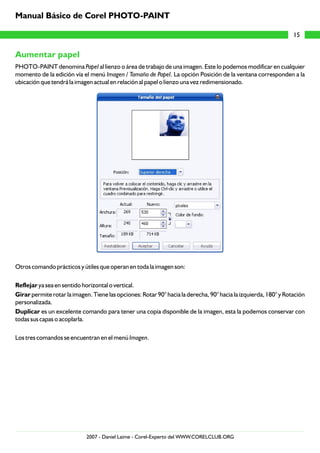 Aumentar papel
PHOTO-PAINT denomina Papel al lienzo o área de trabajo de una imagen. Este lo podemos modificar en cualquier
momento de la edición vía el menú Imagen / Tamaño de Papel. La opción Posición de la ventana corresponden a la
ubicación que tendrá la imagen actual en relación al papel o lienzo una vez redimensionado.
Otros comando prácticos y útiles que operan en toda la imagen son:
Reflejar ya sea en sentido horizontal o vertical.
Girar permite rotar la imagen. Tiene las opciones: Rotar 90° hacia la derecha, 90° hacia la izquierda, 180° y Rotación
personalizada.
Duplicar es un excelente comando para tener una copia disponible de la imagen, esta la podemos conservar con
todas sus capas o acoplarla.
Los tres comandos se encuentran en el menú Imagen.
15
Manual Básico de Corel PHOTO-PAINT
2007 - Daniel Laime - Corel-Experto del WWW.CORELCLUB.ORG
 