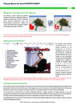 Bloquear transparencia de objetos
Aplicación de Sombras
Transparencia Interactiva
Un objeto o capa consta de píxeles
visibles (el elemento visible del objeto) y
píxeles transparentes. Al tener activada
esta opción podemos usar las
herramientas de pintura o relleno de
modo que solamente los píxeles visibles
de el objeto se puedan modificar.
Es posible crear efecto
tridimensional en un
objeto gracias a las
s o m b r a s o b r i l l o s
(destellos). En la Caja de
herramientas elegimos
Sombra Interactiva y por
medio de sus comandos
en la barra de Propiedades
configuramos el efecto a
medida. Es posible elegir
o p c i o n e s
predeterminadas en el
m e n ú d e s p l e g a b l e
i z q u i e r d o
(Preestablecidos) o
guardar nuestras propias
configuraciones y eliminar
otras.
Esta práctica herramienta ubicada en la Caja de herramientas permite crear efectos degradados de transparencias
para añadir realismo ó para fundir dos o más imágenes en una. Consiste en el manejo interactivo de nodos que
podemos arrastrar para configurar el efecto y aplicar sus múltiples opciones en la barra de propiedades.
La herramienta se compone de 2 nodos cuadrados (blanco y negro) iniciales. El negro equivale a cero de
transparencia y el blanco a transparencia total. Arrastrando ambos aplicaremos transparencia en la zona deseada.
En la barra de Propiedades elegimos en tipo de transparencia (sencillo, lineal, elíptico, rectangular, etc).
Es posible aplicar más nodos a la línea interactiva arrastrando desde la paleta de colores (negro o blanco) hasta la
ubicación deseada en la línea.
Al interntar pintar con un pincel sin tener el botón de bloqueo de transparencia activado, se pintan hasta los píxeles invisibles (izquierda) .
Por el contrario, sólo se pintan los píxeles visibles del objeto.
En la imagen derecha se arrastró interactivamente desde el objeto ( texto rojo) para crear su sombra , luego con los comandos de la barra de
Propiedades se fue afinando la sombra a voluntad. El destello de la palabra 'Concert' también se creó con la misma herramienta.
19
Manual Básico de Corel PHOTO-PAINT
2007 - Daniel Laime - Corel-Experto del WWW.CORELCLUB.ORG
 