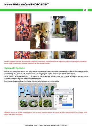 En las 4 imágenes superiores se ha aplicado transparencia interactiva lineal dependiendo de la posición y efecto requerido para fundir todas
en un collage que sirvió para un banner publicitario de artes visuales (inferior).
Añadiendo el icono de clip a la imagen superior, esta se recorta automáticamente de la forma de objeto inferior, en este caso, el texto. A este
último se le aplicó una sombra.
Grupo de Recorte
Este es un comando que crea una máscara basandose en el objeto inmediatamente inferior. El resultado es parecido
al Powerclip de CorelDRAW. Necesitamos una imagen y un objeto inferior que servirá de máscara.
Si se habilita el icono del clip (a la derecha del icono de visualización de objeto) el objeto se recortará
automáticamente según la forma del objeto debajo.
Este comando se puede activar/desactivar con sólo accionar el icono de clip.
20
Manual Básico de Corel PHOTO-PAINT
2007 - Daniel Laime - Corel-Experto del WWW.CORELCLUB.ORG
 
