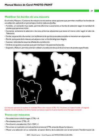 Modificar los bordes de una máscara
Trucos con máscaras
En el menú Máscara / Contorno de máscara se encuentran otras opciones que permiten modificar los bordes de
una selección, aplicando un porcentaje o nivel en cada una de ellas.
?Fundido, un comando muy usado, permite difuminar suavemente un borde de selección según la cantidad de
píxeles que queramos incluir.
?Aumentar, acrecienta la selección a las zona próximas adyacentes que tienen el mismo color según el valor de
Tolerancia.
?Similar, es parecido a Aumentar, con la diferencia de que las zonas seleccionadas no necesitan ser adyacentes.
?Borde, quita parte de la máscara actual para crear un borde del grosor elegido.
?Suavizar, redondea las esquinas afiladas de una selección.
?Umbral, es opuesto a suavizar pues permite hacer más patentes los bordes.
?Expandir y Reducir, permite contraer o dilatar una selección de acuerdo al número de píxeles especificado.
?Para seleccionar toda la imagen: CTRL+A
?Para deseleccionar: CTRL+R
?Para Invertir una selección: Ctrl+MAY+I
?Para crear un cuadrado o círculo perfecto presionar CTRL antes de dibujar la máscara.
?Mover una selección sin su contenido: arrastrar dentro de la selección con la herramient Transformación de
Las máscaras superiores se visualizan en modalidad 'Pintar sobre máscara' (CTRL+K). A la primera se le aplicó Fundido, a la segunda
Expandir, a la tercera Borde y a la última, Suavizar. La máscara original es la que se visualiza como 'Hormigas marchando'.
24
Manual Básico de Corel PHOTO-PAINT
2007 - Daniel Laime - Corel-Experto del WWW.CORELCLUB.ORG
 