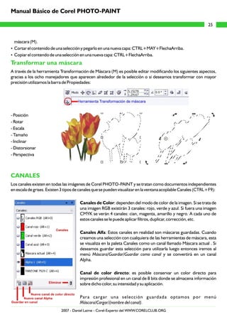 máscara (M).
?Cortar el contenido de una selección y pegarlo en una nueva capa: CTRL+MAY+FlechaArriba.
?Copiar el contendo de una selección en una nueva capa: CTRL+FlechaArriba.
A través de la herramienta Transformación de Máscara (M) es posible editar modificando los siguientes aspectos,
gracias a los ocho manejadores que aparecen alrededor de la selección o si deseamos transformar con mayor
precisión utilizamos la barra de Propiedades:
- Posición
- Rotar
- Escala
- Tamaño
- Inclinar
- Distorsionar
- Perspectiva
Los canales existen en todas las imágenes de Corel PHOTO-PAINT y se tratan como documentos independientes
en escala de grises. Existen 3 tipos de canales que se pueden visualizar en la ventana acoplable Canales (CTRL+F9):
Canales de Color: dependen del modo de color de la imagen. Si se trata de
una imagen RGB existirán 3 canales: rojo, verde y azul. Si fuera una imagen
CMYK se verán 4 canales: cian, magenta, amarillo y negro. A cada uno de
estos canales se le puede aplicar filtros, duplicar, corrección, etc.
Canales Alfa: Estos canales en realidad son máscaras guardadas. Cuando
creamos una selección con cualquiera de las herramientas de máscara, esta
se visualiza en la paleta Canales como un canal llamado Máscara actual . Si
deseamos guardar esta selección para utilizarla luego entonces iremos al
menú Máscara/Guardar/Guardar como canal y se convertirá en un canal
Alpha.
Canal de color directo: es posible conservar un color directo para
impresión profesional en un canal de 8 bits donde se almacena información
sobre dicho color, su intensidad y su aplicación.
Para cargar una selección guardada optamos por menú
Máscara/Cargar/(nombre del canal).
Transformar una máscara
CANALES
25
Manual Básico de Corel PHOTO-PAINT
2007 - Daniel Laime - Corel-Experto del WWW.CORELCLUB.ORG
 