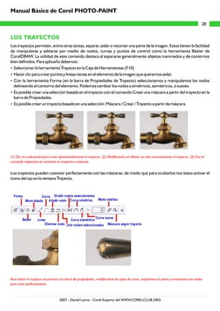 LOS TRAYECTOS
Los trayectos permiten, entre otras tareas, separar, aislar o recortar una parte de la imagen. Estos tienen la facilidad
de manipularse y editarse por medio de nodos, curvas y puntos de control como la herramienta Bézier de
CorelDRAW. La utilidad de este comando destaca al separarse generalmente objetos inanimados y de contornos
bien definidos. Para aplicarlo debemos:
?Seleccionar la herramienta Trayecto en la Caja de Herramientas.(F10)
?Hacer clic para crear puntos y lineas rectas en el elemento de la imagen que queremos aislar.
?Con la herramienta Forma (en la barra de Propiedades de Trayecto) seleccionamos y manipulamos los nodos
delineando el contorno del elemento. Podemos cambiar los nodos a simétricos, asimétricos, o suaves.
?Es posible crear una selección basada en el trayecto con el comando Crear una máscara a partir del trayecto en la
barra de Propiedades.
?Es posible crear un trayecto basado en una selección: Máscara / Crear / Trayecto a partir de máscara.
Los trayectos pueden coexistir perfectamente con las máscaras, de modo que para ocultarlos nos basta activar el
icono del ojo en la ventana Trayecto.
(1) Clic en cada punto para crear aproximadamente el trayecto. (2) Modificando con Bézier se ciñe correctamente el trayecto. (3) Con el
comando respectivo se convierte en trayecto a máscara.
Para editar el trayecto recurrimos a la barra de propiedades, modificamos los tipos de curva, ampliamos el zoom y arrastramos los nodos
para ceñir perfectamente.
28
Manual Básico de Corel PHOTO-PAINT
2007 - Daniel Laime - Corel-Experto del WWW.CORELCLUB.ORG
 