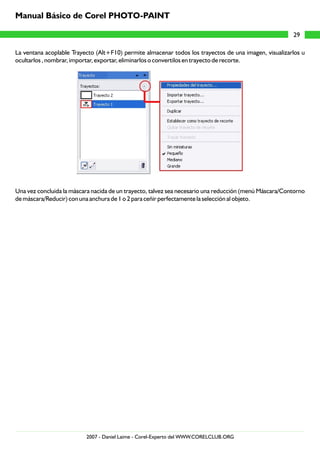 La ventana acoplable Trayecto (Alt+F10) permite almacenar todos los trayectos de una imagen, visualizarlos u
ocultarlos , nombrar, importar, exportar, eliminarlos o convertilos en trayecto de recorte.
Una vez concluida la máscara nacida de un trayecto, talvez sea necesario una reducción (menú Máscara/Contorno
de máscara/Reducir) con una anchura de 1 o 2 para ceñir perfectamente la selección al objeto.
29
Manual Básico de Corel PHOTO-PAINT
2007 - Daniel Laime - Corel-Experto del WWW.CORELCLUB.ORG
 