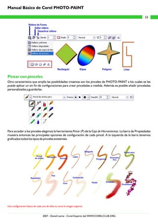 Pintar con pinceles
Otra característica que amplía las posibilidades creativas son los pinceles de PHOTO-PAINT a los cuales se les
puede aplicar un sin fin de configuraciones para crear pinceladas a medida. Además es posible añadir pinceladas
personalizadas y guardarlas.
Para acceder a los pinceles elegimos la herramienta Pintar (P) de la Caja de Herramientas. La barra de Propiedades
muestra entonces las principales opciones de configuración de cada pincel. A la izquierda de la barra tenemos
graficados todos los tipos de pinceles existentes.
Una configuración básica de cada uno de ellos es como la imagen superior.
33
Manual Básico de Corel PHOTO-PAINT
2007 - Daniel Laime - Corel-Experto del WWW.CORELCLUB.ORG
 