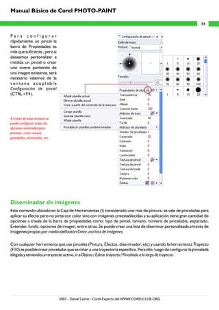 P a r a c o n f i g u r a r
rápidamente un pincel la
barra de Propiedades es
más que suficiente , pero si
deseamos personalizar a
medida un pincel o crear
uno nuevo partiendo de
una imagen existente, será
necesario valernos de la
v e n t a n a a c o p l a b l e
Configuración de pincel
(CTRL+F4).
Este comando ubicado en la Caja de Herramientas (I) considerado uno más de pintura, se vale de pinceladas para
aplicar su efecto pero no pinta con color sino con imágenes preestablecidas y su aplicación tiene gran cantidad de
opciones a través de la barra de propiedades como: tipo de pincel, tamaño, número de pinceladas, espaciado,
Extender, fundir, opciones de imagen, entre otras. Se puede crear una lista de diseminar personalizada a través de
imágenes propias por medio del botón Crear una lista de imágenes.
Con cualquier herramienta que use pinceles (Pintura, Efectos, diseminador, etc) y usando la herramienta Trayecto
(F10) es posible crear pinceladas que se ciñan a una trayectoria específica. Para ello, luego de configurar la pincelada
elegida y teniendo un trayecto activo, ir a Objeto / Editar trayecto / Pincelada a lo largo de trayecto.
A través de esta ventana se
puede configurar todas las
opciones avanzadas para
pinceles, crear nuevos,
guardarlos, eliminarlos, etc.
Diseminador de imágenes
34
Manual Básico de Corel PHOTO-PAINT
2007 - Daniel Laime - Corel-Experto del WWW.CORELCLUB.ORG
 
