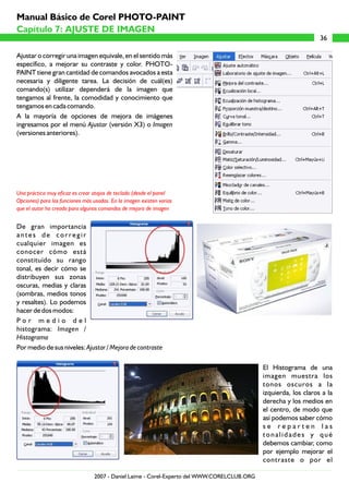 Ajustar o corregir una imagen equivale, en el sentido más
específico, a mejorar su contraste y color. PHOTO-
PAINT tiene gran cantidad de comandos avocados a esta
necesaria y diligente tarea. La decisión de cuál(es)
comando(s) utilizar dependerá de la imagen que
tengamos al frente, la comodidad y conocimiento que
tengamos en cada comando.
A la mayoría de opciones de mejora de imágenes
ingresamos por el menú Ajustar (versión X3) o Imagen
(versiones anteriores).
De gran importancia
antes de corregir
cualquier imagen es
conocer cómo está
constituído su rango
tonal, es decir cómo se
distribuyen sus zonas
oscuras, medias y claras
(sombras, medios tonos
y resaltes). Lo podemos
hacer de dos modos:
P o r m e d i o d e l
histograma: Imagen /
Histograma
Por medio de sus niveles: Ajustar / Mejora de contraste
El Histograma de una
imagen muestra los
tonos oscuros a la
izquierda, los claros a la
derecha y los medios en
el centro, de modo que
así podemos saber cómo
s e r e p a r t e n l a s
tonalidades y qué
debemos cambiar, como
por ejemplo mejorar el
contraste o por el
Una práctica muy eficaz es crear atajos de teclado (desde el panel
Opciones) para las funciones más usadas. En la imagen existen varias
que el autor ha creado para algunos comandos de mejora de imagen
36
Capítulo 7: AJUSTE DE IMAGEN
Manual Básico de Corel PHOTO-PAINT
2007 - Daniel Laime - Corel-Experto del WWW.CORELCLUB.ORG
 