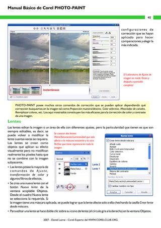 configuraciones de
corrección que se hayan
aplicado para hacer
comparaciones y elegir la
más indicada.
PHOTO-PAINT posee muchos otros comandos de corrección que se pueden aplicar dependiendo qué
corrección busquemos en la imagen tal como Proporción muestra/destino, Color selectivo, Mezclador de canales,
Reemplazar colores, etc. Los aquí mostrados constituyen los más eficaces para la corrección de color y contraste
de una imagen.
Las lentes editan la imagen o un área de ella con diferentes ajustes, pero la particularidad que tienen es que son
siempre editables, es decir, se
puede volver a modificar la
lente cuantas veces se requiera.
Las lentes se crean como
objetos que aplican su efecto
visualmente pero no modifican
realmente los píxeles hasta que
no se combine con la imagen
subyacente.
?Las lentes posee la mayoría de
c o m a n d o s d e A j u s t e ,
transformación de color y
algunos filtros de efectos.
?Se crea una nueva lente con el
botón Nueva lente de la
ventana acoplable Objetos.
Desde el cuadro Nueva lente
se selecciona la requerida. Si
la imagen tiene una máscara aplicada, se puede lograr que la lente afecte solo a ella chechando la casilla Crear lente
desde máscara.
?Para editar una lente se hace doble clic sobre su icono de lente (el círculo gris a la derecha) en la ventana Objetos.
Lentes
El Laboratorio de Ajuste de
imagen en modo 'Antes y
después a pantalla
completa'.
Se crearon dos lentes:
Matiz/Saturación/Luminosidad que solo
afecta a la máscara existente y la otra:
Perfilar que tiene injerencia en toda la
imagen.
40
Manual Básico de Corel PHOTO-PAINT
2007 - Daniel Laime - Corel-Experto del WWW.CORELCLUB.ORG
 