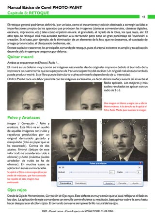 El retoque general podríamos definirlo, por un lado, como el tratamiento y edición destinado a corregir las fallas e
imperfecciones propias de los aparatos que producen las imágenes (cámaras convencionales, cámaras digitales,
escáners, impresoras, etc.) tales como el patrón muaré, el granulado, el rayado de la fotos, los ojos rojos, etc. El
otro tipo de retoque está más avocado también a la corrección pero tiene un gran porcentaje de 'invención' o
creación. Es el caso, por ejemplo, de la eliminación de un elemento de la foto que no deseamos, el suavizado de
arrugas pronunciadas, el blanqueado de dientes, etc.
En este capítulo trataremos los principales comando de retoque, pues el arsenal existente es amplio y su aplicación
depende de la imagen que tengamos por delante.
Ambos se encuentran en Efectos / Ruido /...
El moiré es un defecto muy común en imágenes escaneadas desde originales impresos debido al tramado de la
impresora de cuatricromía que se superpone a la frecuencia (patrón) del escáner. Un original mal alineado también
puede producir moiré. Este filtro puede disimularlo y talvez eliminarlo dependiendo de su intensidad.
El filtro Medio hace una labor parecida con las imágenes escaneadas, es decir elimina ruido y suaviza de acuerdo al
Radio aplicado. Los mejores y más
sutiles resultados se aplican con un
radio de 2 o 3.
Imagen / Corrección / Polvo y
arañazos. Este filtro va en auxilio
de aquellas imágenes con ruido y
rayaduras producidos por un
original demasiado gastado y
manipulado (foto en papel que se
ha escaneado). Consta de dos
ajustes: Umbral (debajo de este
valor todo se considerará ruido a
eliminar) y Radio (cuántos píxeles
alrededor de ruido se ha de
eliminar). En muchos casos se
aplicará en zonas enmascaradas.
Desde la Caja de Herramientas, Corrección de Ojos rojos. Este defecto es muy común que se da al reflejarse el flash en
los ojos. La aplicación de este comando es tan sencilla como eficiente su resultado, basta pintar sobre la zona hasta
hacer desaparecer el color rojizo. El comando conserva siempre el brillo natural de los ojos.
Quitar muaré
Polvo y Arañazos
Ojos rojos
Una imagen en blanco y negro con u efecto
Moiré evidente. A la derecha se le aplicó el
Filtro Ruido Medio para suavizar la imagen
Se aplicó el filtro a áreas específicas por
medio de máscaras, que han suavizado
los rayados de esta imagen muy
maltratada.
41
Capítulo 8: RETOQUE
Manual Básico de Corel PHOTO-PAINT
2007 - Daniel Laime - Corel-Experto del WWW.CORELCLUB.ORG
 