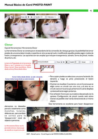 Clonar
Caja de Herramientas / Herramienta Clonar
La herramienta Clonar se constituye en el estandarte de los comandos de retoque gracias a la posibilidad de tomar
píxeles de una zona determinada y copiarlos en otra ya sea tal cual o modificando aquellos píxeles según modos de
fusión y transparencia. Las opciones son tan amplias que incluyen transparencia, tamaño, forma de pincel, modos
de pintura, etc.
?Para copiar píxeles se selecciona una zona haciendo clic
derecho y luego se pinta presionando el botón
izquierdo.
?Al pintar se visualizan 2 punteros: uno en la zona que se
eligió como un círculo con una cruz y el otro es un
círculo vacío en la zona que pintamos el cual se desplaza
contextualmente según pintamos.
?Con el botón Conmutar acumulativo descativado (en la
ventana Configuración de pincel cuando está activo
Clonar) es posible crear varias clonaciones de un mismo
objeto.
Esta herramienta es excelente para hacer desaparecer
elementos no deseados
parcial o totalmente como
m a n c h a s , l u n a r e s ,
defectos etc. pero también
s e u t i l i z a p a r a l a
'desaparición' total de
objetos o personas.
La barra de Propiedades de la herramienta
Clonar y sus 5 variantes en el recuadro:
Clonar normal, Clonar puntillismo, Clonar
desde archivo y Clonar desde relleno.
La Herramienta Clonar nos ha
permitido eliminar al personaje
de amarillo en la parte de atrás
42
Manual Básico de Corel PHOTO-PAINT
2007 - Daniel Laime - Corel-Experto del WWW.CORELCLUB.ORG
 