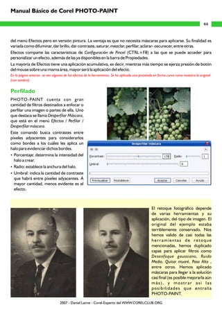 del menú Efectos pero en versión pintura. La ventaja es que no necesita máscaras para aplicarse. Su finalidad es
variada como difuminar, dar brillo, dar contraste, saturar, mezclar, perfilar, aclarar- oscurecer, entre otras.
Efectos comparte las características de Configuración de Pincel (CTRL+F8) a las que se puede acceder para
personalizar un efecto, además de las ya disponibles en la barra de Propiedades.
La mayoría de Efectos tiene una aplicación acumulativa, es decir, mientras más tiempo se ejerza presión de botón
del mouse sobre una misma área, mayor será la aplicación del efecto.
PHOTO-PAINT cuenta con gran
cantidad de filtros destinados a enfocar o
perfilar una imagen o partes de ella. Uno
que destaca se llama Desperfilar Máscara,
que está en el menú Efectos / Perfilar /
Desperfilar máscara.
Este comando busca contrastes entre
píxeles adyacentes para considerarlos
como bordes a los cuáles les aplica un
halo para evidenciar dichos bordes.
?Porcentaje: determina la intensidad del
halo a crear.
?Radio: establece la anchura del halo.
?Umbral: indica la cantidad de contraste
que habrá entre píxeles adyacentes. A
mayor cantidad, menos evidente es el
efecto.
El retoque fotográfico depende
de varias herramientas y su
aplicación, del tipo de imagen. El
original del ejemplo estaba
terriblemente conservado. Nos
hemos valido de casi todas las
herramientas de retoque
mencionadas, hemos duplicado
capas para aplicar filtros como
Desenfoque gaussiano, Ruido
Medio, Quitar muaré, Paso Alto ,
entre otros. Hemos aplicado
máscaras para llegar a la solución
casi final (es posible mejorarla aún
más), y mostrar así las
posibilidades que entraña
PHOTO-PAINT.
En la página anterior se ven algunos de los efectos de la herramienta. Se ha aplicado una pincelada en forma curva como muestra la original
(con sombra) .
Perfilado
44
Manual Básico de Corel PHOTO-PAINT
2007 - Daniel Laime - Corel-Experto del WWW.CORELCLUB.ORG
 