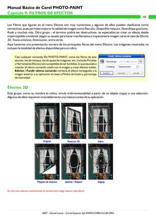 Los Filtros que figuran en el menú Efectos son muy numerosos y algunos de ellos pueden clasificarse como
correctivos, pues permiten mejorar la calidad de imagen como Paso alto, Desperfilar máscara, Desenfoque gaussiano,
Ruido y muchos más. Otro grupo - el termino podría ser destructivos- se especializa en crear un efecto desde
imperceptible a evidente (según su ajuste) para hacer mas llamativa o impactante la imagen; tal es el caso de Efectos
3D, Trazos artísticos, Distorsionar, entre otros.
Aquí hacemos una presentación somera de los principales filtros del menú Efectos. Las imágenes mostradas no
incluyen la totalidad de efectos disponibles para su rubro.
Casi cualquier comando De PHOTO-PAINT, como los filtros de esta
sección, los de retoque, los de ajuste de imágenes, etc. (incluído Pinceles
y Herramienta Efectos) son suceptibles de ser fundidos, lo que equivale a
mezclar el último comando usado con la imagen y crear efectos sutiles.
Edición / Fundir último comando combina el efecto conseguido y la
imagen anterior a su aplicación en base a Modos de fusión y porcentaje
de intensidad.
Este grupo, como su nombre lo indica, simula tridimensionalidad a partir de un objeto (capa) o una selección.
Algunos de ellos requieren invariablemente una máscara antes de su aplicación.
Efectos 3D
Se creó una máscara contorneando la ventana para luego aplicar cada efecto
45
Capítulo 9: FILTROS DE EFECTOS
Manual Básico de Corel PHOTO-PAINT
2007 - Daniel Laime - Corel-Experto del WWW.CORELCLUB.ORG
 