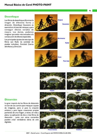 Desenfoque
Distorsión
Los filtros de desenfoque difuminan la
imagen de diferente forma y
dirección. Desenfoque Gaussiano es
esencial en el área del retoque y para
conseguir efectos variados de
mejora. Los demás, podemos
imaginar que están más avocados a la
consecución de efectos especiales.
Los principales ajustes de este tipo de
filtros son Radio (la cantidad de
píxeles incluídos), Cantidad (fuerza
del efecto) y Dirección.
La gran mayoría de los filtros de distorsión
no son de uso común para retoque o ajuste
de imágenes, pero sí para la creación
artística y para lograr creaciones propias
partiendo de una imagen, a veces, sin vida y
plana. La aplicación de dos o más filtros de
distorsión , junto con otros comandos
pueden crear verdaderas obras de arte
digitales.
46
Manual Básico de Corel PHOTO-PAINT
2007 - Daniel Laime - Corel-Experto del WWW.CORELCLUB.ORG
 