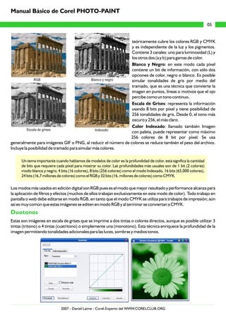 teóricamente cubre los colores RGB y CMYK
y es independiente de la luz y los pigmentos.
Contiene 3 canales: uno para luminosidad (L) y
los otros dos (a y b) para gamas de color.
Blanco y Negro: en este modo cada píxel
contiene un bit de información, con sólo dos
opciones de color, negro o blanco. Es posible
simular tonalidades de gris por medio del
tramado, que es una técnica que convierte la
imagen en puntos, líneas o motivos que el ojo
percibe como un tono continuo.
Escala de Grises: representa la información
usando 8 bits por píxel y tiene posibilidad de
256 tonalidades de gris. Desde 0, el tono más
oscuro y 256, el más claro.
Color Indexado: llamado también Imagen
con paleta, puede representar como máximo
256 colores de 8 bit por píxel. Se usa
generalmente para imágenes GIF o PNG, al reducir el número de colores se reduce también el peso del archivo.
Incluye la posibilidad de tramado para simular más colores.
Un tema importante cuando hablamos de modelos de color es la profundidad de color, esta significa la cantidad
de bits que requiere cada píxel para mostrar su color. Las profundidades más usuales son de 1 bit (2 colores)
modo blanco y negro, 4 bits (16 colores), 8 bits (256 colores) como el modo Indexado, 16 bits (65,000 colores),
24 bits (16,7 millones de colores) como el RGB y 32 bits (16, millones de colores) como CMYK.
Los modos más usados en edición digital son RGB pues es el modo que mejor resultado y performance alcanza para
la aplicación de filtros y efectos (muchos de ellos trabajan exclusivamente en este modo de color). Todo trabajo en
pantalla o web debe editarse en modo RGB, en tanto que el modo CMYK se utiliza para trabajos de impresión; aún
así es muy común que estas imágenes se editen en modo RGB y al terminar se conviertan a CMYK.
Estas son imágenes en escala de grises que se imprime a dos tintas o colores directos, aunque es posible utilizar 3
tintas (tritono) o 4 tintas (cuatritono) o simplemente una (monotono). Esta técnica enriquece la profundidad de la
imagen permitiendo tonalidades adicionales para las luces, sombras y medios tonos.
Duotonos
05
Manual Básico de Corel PHOTO-PAINT
2007 - Daniel Laime - Corel-Experto del WWW.CORELCLUB.ORG
 