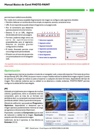 permite hacer visible la zona dividida.
Por medio de la ventana acoplable Segmentación de imagen se configura cada segmento dividido:
?Nombre: debe ser un nombre de archivo simple, sin espacios, acentos, caracteres raros.
?URL: Si corresponde se puede enlazar el segmento a una página web.
?ALt: el comentario que deseamos
aparezca al poner el cursor encima.
?Destino: Si es un URL, elegimos
dónde debe abrirse la nueva página.
?Formato: podemos elegir entre una
s e r i e d e o p t i m i z a c i o n e s
preestablecidas para el segmento.
Además es posible guardar
configuración a medida.
?El botón Avanzada permite crear
una configuración personalizada.
?El botón con el icono de ojo permite
una previsualización en el navegador
web.
Las imágenes para internet se visualizan a través de un navegador web, y estos sólo soportan 3 formatos de archivo
de tipo bitmap: JPG, GIF y PNG, los que en menor o mayor medida reducen la calidad de la imagen original. Cuando
se optimiza una imagen se reduce su peso al exportar a cualquiera de estos formatos, dependiendo del tipo de
imagen. Pero además cuidamos que su calidad no se deteriore a niveles evidentes. PHOTO-PAINT permite
configurar la calidad del formato elegido.
JPG
Utilizado principalmente para imágenes de muchos
colores y gradaciones, tiene un excelente nivel de
compresión, pero se trata de un formato con
pérdida es decir, su compresión es proporcional a la
pérdida de calidad. Utiliza 3 parámetros de ajuste:
Método de codificación: que puede ser Progresivo u
Optimizar, dependiendo si deseamos que la
imagen aparezca paulatinamente mientras se carga
(progresivo) o directamente (Optimizar).
Propiedades: considera la Compresión que es nivel
de reducción o calidad de la imagen. Suavizado
estipula cuán difuminada será la imagen.
Subformato: de las 2 opciones, la más efectiva es
Estándar (4:2:2)
A la izquierda La barra de propiedades para la herramienta Segmentación de imagen con sus opciones. A la derecha la ventana acoplable del
mismo nombre
Optimización
51
Manual Básico de Corel PHOTO-PAINT
2007 - Daniel Laime - Corel-Experto del WWW.CORELCLUB.ORG
 