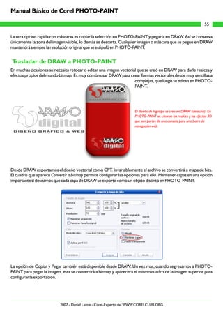 La otra opción rápida con máscaras es copiar la selección en PHOTO-PAINT y pegarla en DRAW. Así se conserva
únicamente la zona del imagen visible, lo demás se descarta. Cualquier imagen o máscara que se pegue en DRAW
mantendrá siempre la resolución original que se estipuló en PHOTO-PAINT.
En muchas ocasiones se necesita retocar o editar una imagen vectorial que se creó en DRAW para darle realces y
efectos propios del mundo bitmap. Es muy común usar DRAW para crear formas vectoriales desde muy sencillas a
complejas, que luego se editan en PHOTO-
PAINT.
Desde DRAW exportamos el diseño vectorial como CPT. Invariablemente el archivo se convertirá a mapa de bits.
El cuadro que aparece Convertir a Bitmap permite configurar las opciones para ello. Mantener capas en una opción
importante si deseamos que cada capa de DRAW se exporte como un objeto distinto en PHOTO-PAINT.
La opción de Copiar y Pegar también está disponible desde DRAW. Un vez más, cuando regresamos a PHOTO-
PAINT para pegar la imagen, esta se convertirá a bitmap y aparecerá el mismo cuadro de la imagen superior para
configurar la exportación.
Trasladar de DRAW a PHOTO-PAINT
El diseño de logotipo se creo en DRAW (derecha). En
PHOTO-PAINT se crearon los realces y los efectos 3D
que son partes de una consola para una barra de
navegación web.
55
Manual Básico de Corel PHOTO-PAINT
2007 - Daniel Laime - Corel-Experto del WWW.CORELCLUB.ORG
 