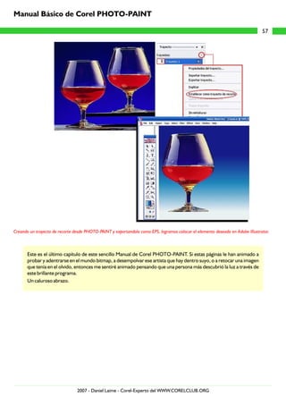 Creando un trayecto de recorte desde PHOTO-PAINT y exportandolo como EPS, logramos colocar el elemento deseado en Adobe Illustrator.
Este es el último capítulo de este sencillo Manual de Corel PHOTO-PAINT. Si estas páginas le han animado a
probar y adentrarse en el mundo bitmap, a desempolvar ese artista que hay dentro suyo, o a retocar una imagen
que tenía en el olvido, entonces me sentiré animado pensando que una persona más descubrió la luz a través de
este brillante programa.
Un caluroso abrazo.
57
Manual Básico de Corel PHOTO-PAINT
2007 - Daniel Laime - Corel-Experto del WWW.CORELCLUB.ORG
 