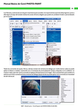 Los Menúes y submenúes son de gran importancia para acceder a la mayoría de las opciones del programa. Junto a
ellos figura el atajo del teclado (teclas de acceso directo) elegido que puede ser predeterminado o personalizado
por el usuario.
Todos los comandos de ajuste, filtros y demás constan de ventanas de diálogo por medio de las cuales se puede
aplicar el efecto a medida, mostrando una o 2 ventanas de previsualización (antes y después) o en su defecto, no
mostrar nada y permitir que la comando se aplique directamente en la imagen. Otra característica para acelerar la
edición es el menú contextual de las ventanas de diálogo desde donde se puede aplicar otro comando sin necesidad
de salir del actual.
08
Manual Básico de Corel PHOTO-PAINT
2007 - Daniel Laime - Corel-Experto del WWW.CORELCLUB.ORG
 
