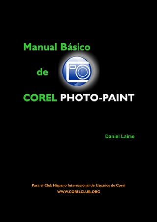 Manual Básico
de
COREL PHOTO-PAINT
Manual Básico
de
Daniel Laime
COREL PHOTO-PAINT
Para el Club Hispano Internacional de Usuarios de Corel
WWW.CORELCLUB.ORG
 